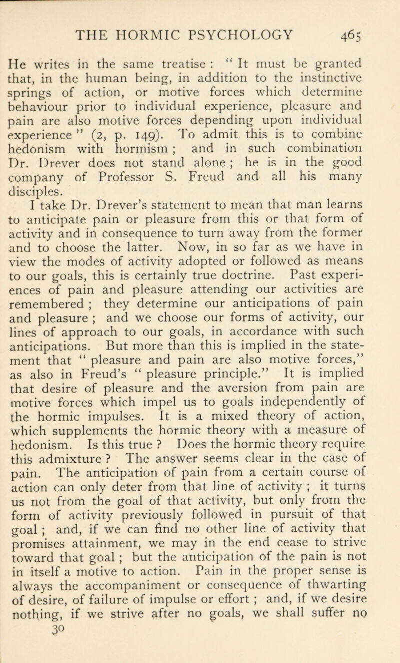 He writes in the same treatise : “ It must be granted that, in the human being, in addition to the instinctive springs of action, or motive forces which determine behaviour prior to individual experience, pleasure and pain are also motive forces depending upon individual experience ” (2, p. 149). To admit this is to combine hedonism with hormism ; and in such combination Dr. Drever does not stand alone ; he is in the good company of Professor S. Freud and all his many disciples. I take Dr. Drever’s statement to mean that man learns to anticipate pain or pleasure from this or that form of activity and in consequence to turn away from the former and to choose the latter. Now, in so far as we have in view the modes of activity adopted or followed as means to our goals, this is certainly true doctrine. Past experi¬ ences of pain and pleasure attending our activities are remembered ; they determine our anticipations of pain and pleasure ; and we choose our forms of activity, our lines of approach to our goals, in accordance with such anticipations. But more than this is implied in the state¬ ment that “ pleasure and pain are also motive forces,” as also in Freud’s “ pleasure principle.” It is implied that desire of pleasure and the aversion from pain are motive forces which impel us to goals independently of the hormic impulses. It is a mixed theory of action, which supplements the hormic theory with a measure of hedonism. Is this true ? Does the hormic theory require this admixture ? The answer seems clear in the case of pain. The anticipation of pain from a certain course of action can only deter from that line of activity ; it turns us not from the goal of that activity, but only from the form of activity previously followed in pursuit of that goal ; and, if we can find no other line of activity that promises attainment, we may in the end cease to strive toward that goal ; but the anticipation of the pain is not in itself a motive to action. Pain in the proper sense is always the accompaniment or consequence of thwarting of desire, of failure of impulse or effort ; and, if we desire nothing, if we strive after no goals, we shall suffer no 3°