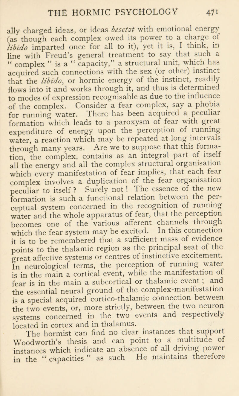 ally charged ideas, or ideas besetzt with emotional energy (as though each complex owed its power to a charge of libido imparted once for all to it), yet it is, I think, in line with Freud’s general treatment to say that such a “ complex ” is a “ capacity,” a structural unit, which has acquired such connections with the sex (or other) instinct that the libido, or hormic energy of the instinct, readily flows into it and works through it, and thus is determined to modes of expression recognisable as due to the influence of the complex. Consider a fear complex, say a phobia for running water. There has been acquired a peculiar formation which leads to a paroxysm of fear with great expenditure of energy upon the perception of running water, a reaction which may be repeated at long intervals through many years. Are we to suppose that this forma¬ tion, the complex, contains as an integral part of itself all the energy and all the complex structural organisation which every manifestation of fear implies, that each fear complex involves a duplication of the fear organisation peculiar to itself ? Surely not ! The essence of the new formation is such a functional relation between the per¬ ceptual system concerned in the recognition of running water and the whole apparatus of fear, that the perception becomes one of the various afferent channels through which the fear system may be excited. In this connection it is to be remembered that a sufficient mass of evidence points to the thalamic region as the principal seat of the great affective systems or centres of instinctive excitement. In neurological terms, the perception of running water is in the main a cortical event, while the manifestation of fear is in the main a subcortical or thalamic event ; and the essential neural ground of the complex-manifestation is a special acquired cortico-thalamic connection between the two events, or, more strictly, between the two neuron systems concerned in the two events and respectively located in cortex and in thalamus. The hormist can find no clear instances that support Woodworth’s thesis and can point to a multitude of instances which indicate an absence of all driving power in the “ capacities ” as such He maintains therefore