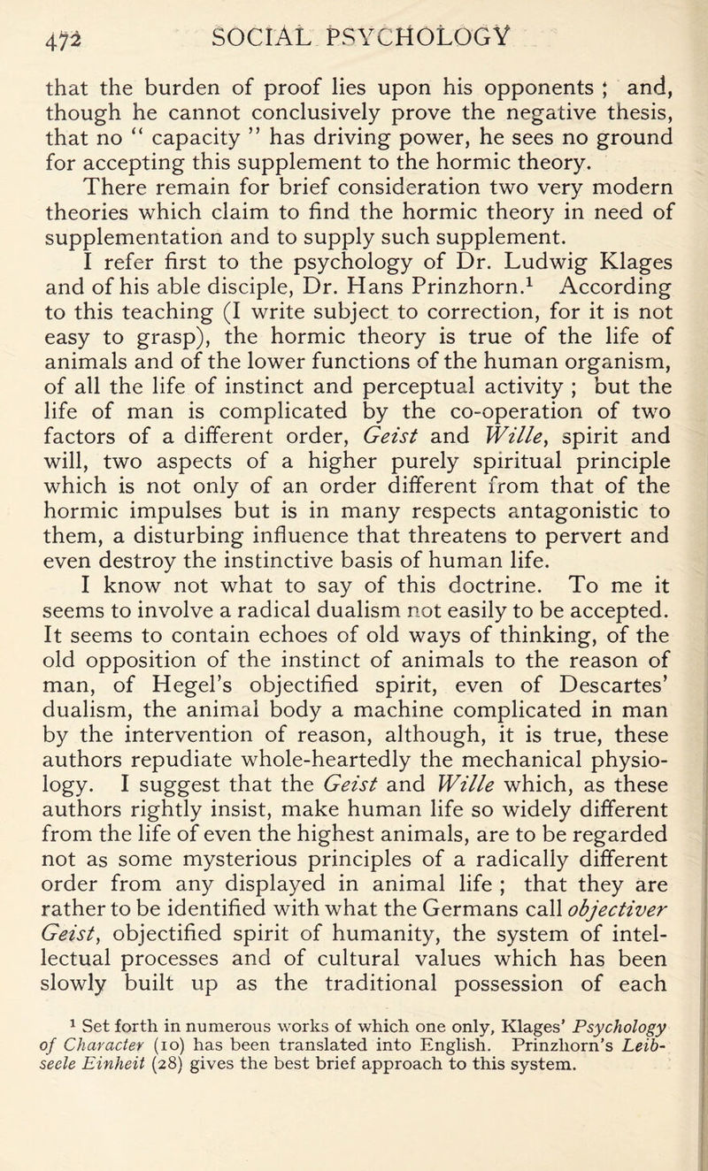 m that the burden of proof lies upon his opponents ; and, though he cannot conclusively prove the negative thesis, that no “ capacity ” has driving power, he sees no ground for accepting this supplement to the hormic theory. There remain for brief consideration two very modern theories which claim to find the hormic theory in need of supplementation and to supply such supplement. I refer first to the psychology of Dr. Ludwig Klages and of his able disciple, Dr. Hans Prinzhorn.1 According to this teaching (I write subject to correction, for it is not easy to grasp), the hormic theory is true of the life of animals and of the lower functions of the human organism, of all the life of instinct and perceptual activity ; but the life of man is complicated by the co-operation of two factors of a different order, Geist and Wille} spirit and will, two aspects of a higher purely spiritual principle which is not only of an order different from that of the hormic impulses but is in many respects antagonistic to them, a disturbing influence that threatens to pervert and even destroy the instinctive basis of human life. I know not what to say of this doctrine. To me it seems to involve a radical dualism not easily to be accepted. It seems to contain echoes of old ways of thinking, of the old opposition of the instinct of animals to the reason of man, of Hegel’s objectified spirit, even of Descartes’ dualism, the animal body a machine complicated in man by the intervention of reason, although, it is true, these authors repudiate whole-heartedly the mechanical physio¬ logy. I suggest that the Geist and Wille which, as these authors rightly insist, make human life so widely different from the life of even the highest animals, are to be regarded not as some mysterious principles of a radically different order from any displayed in animal life ; that they are rather to be identified with what the Germans call objectiver Geist, objectified spirit of humanity, the system of intel¬ lectual processes and of cultural values which has been slowly built up as the traditional possession of each 1 Set forth in numerous works of which one only, Klages’ Psychology of Character (io) has been translated into English. Prinzhorn’s Leib- seele Einheit (28) gives the best brief approach to this system.