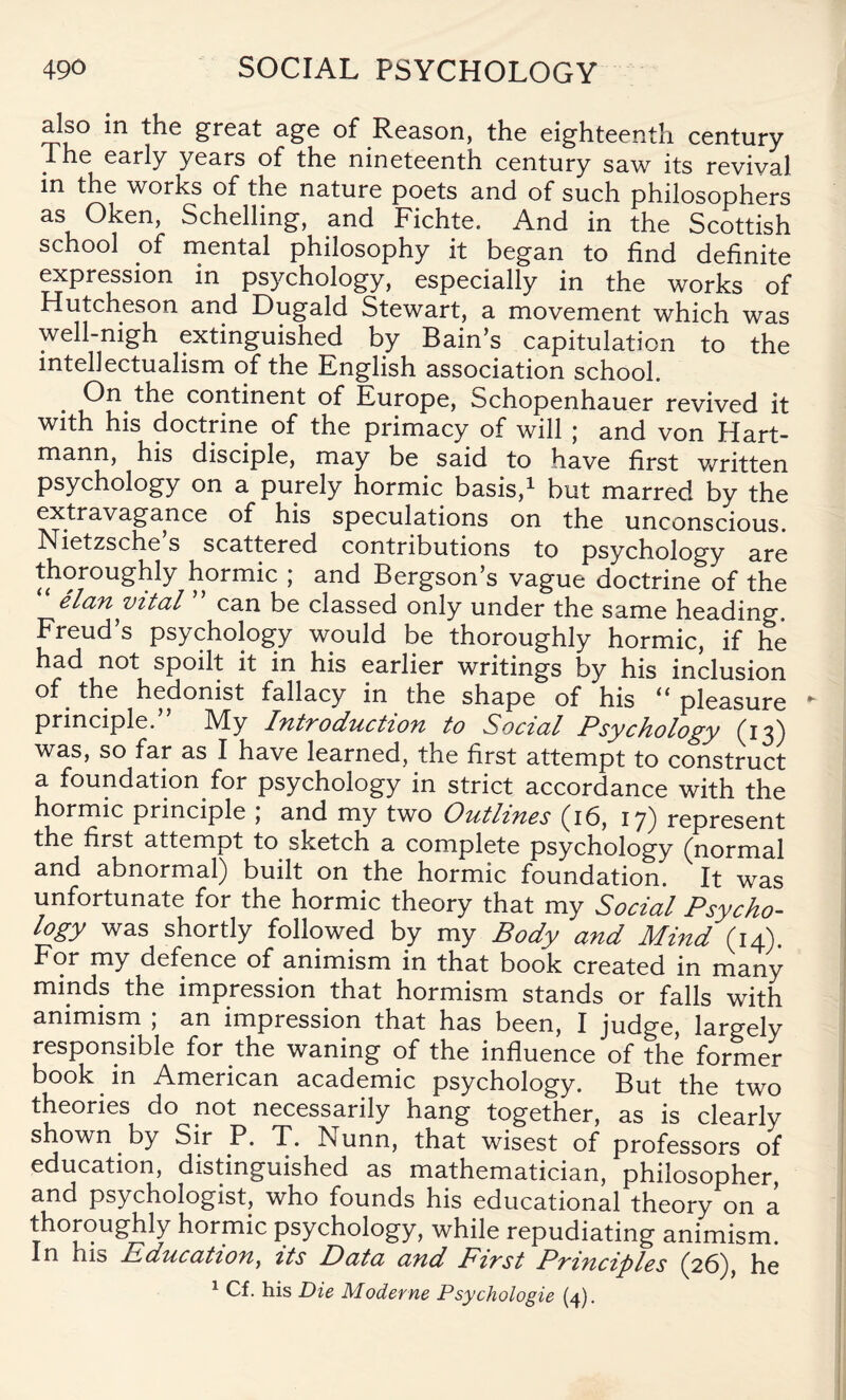 also in the great age of Reason, the eighteenth century The early years of the nineteenth century saw its revival in the works of the nature poets and of such philosophers as Oken, Schelling, and Fichte. And in the Scottish school of mental philosophy it began to find definite expression in psychology, especially in the works of Hutcheson and Dugald Stewart, a movement which was well-nigh extinguished by Bain’s capitulation to the intellectualism of the English association school. On the continent of Europe, Schopenhauer revived it with his doctrine of the primacy of will ; and von Hart¬ mann, his disciple, may be said to have first written psychology on a purely hormic basis,1 but marred by the extravagance of his speculations on the unconscious. Nietzsche’s scattered contributions to psychology are thoroughly hormic ; and Bergson’s vague doctrine of the elan vital can be classed only under the same heading. Freud’s psychology would be thoroughly hormic, if he had not spoilt it in his earlier writings by his inclusion of. the hedonist fallacy in the shape of his “ pleasure - principle. -My Introduction to Social Psychology (13) was, so far as I have learned, the first attempt to construct a foundation for psychology in strict accordance with the hormic principle ; and my two Outlines (16, 17) represent the first attempt to sketch a complete psychology (normal and abnormal) built on the hormic foundation. It was unfortunate for the hormic theory that my Social Psycho¬ logy was shortly followed by my Body and Mind (14). For my defence of animism in that book created in many minds the impression that hormism stands or falls with animism , an impression that has been, I judge, largely responsible for the waning of the influence of the former book in American academic psychology. But the two theories do not necessarily hang together, as is clearly shown by Sir P. T. I\unn, that wisest of professors of education, distinguished as mathematician, philosopher, and psychologist, who founds his educational theory on a hormic psychology, while repudiating animism. In his Education, its Data and First Principles (26), he 1 Cf. his Die Moderne Psychologie (4).