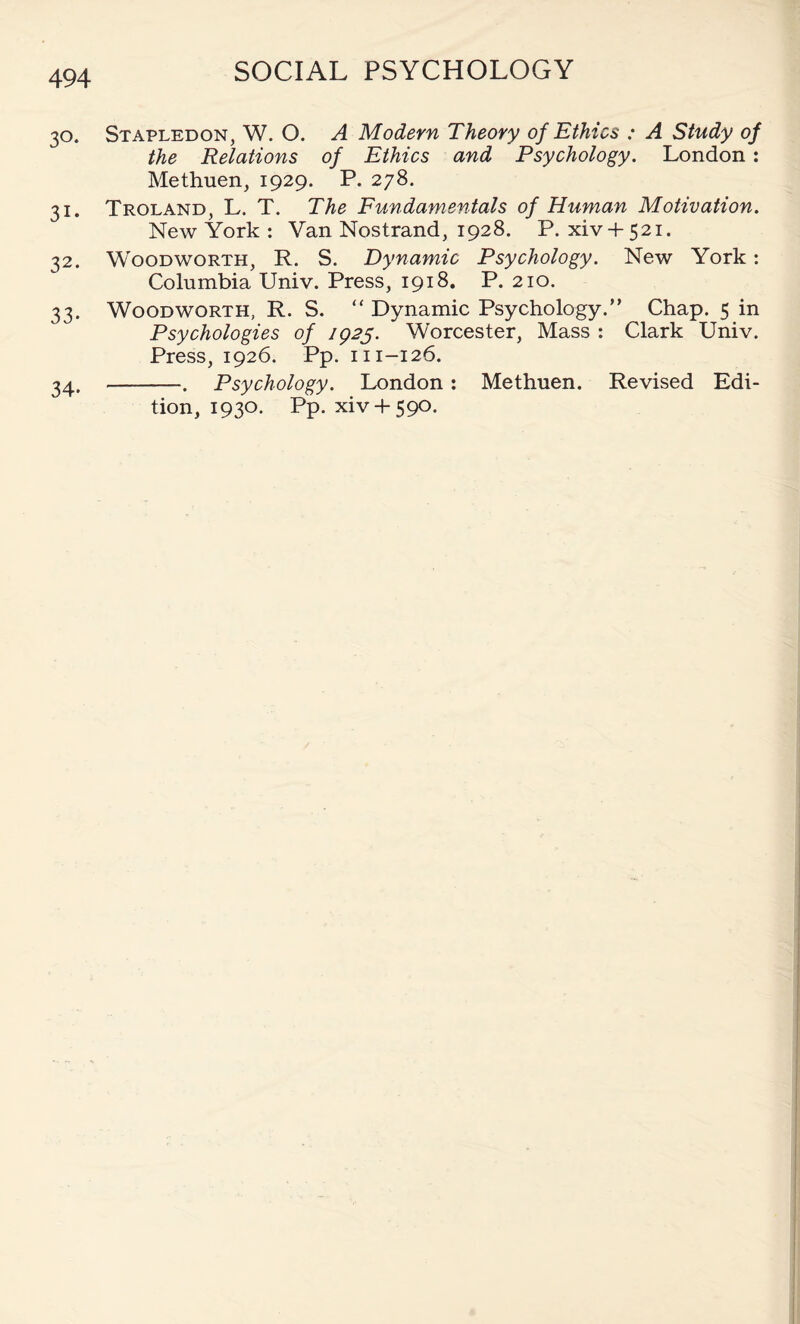 30. Stapledon, W. O. A Modern Theory of Ethics ; A Study of the Relations of Ethics and Psychology. London : Methuen, 1929. P. 278. 31. Troland, L. T. The Fundamentals of Human Motivation. New York : Van Nostrand, 1928. P.xiv + 521. 32. Woodworth, R. S. Dynamic Psychology. New York: Columbia Univ. Press, 1918. P. 210. 33. Woodworth, R. S. “ Dynamic Psychology.” Chap. 5 in Psychologies of 1925. Worcester, Mass : Clark Univ. Press, 1926. Pp. 111-126. 34. -. Psychology. London: Methuen. Revised Edi¬ tion, 1930. Pp. xiv + 590.