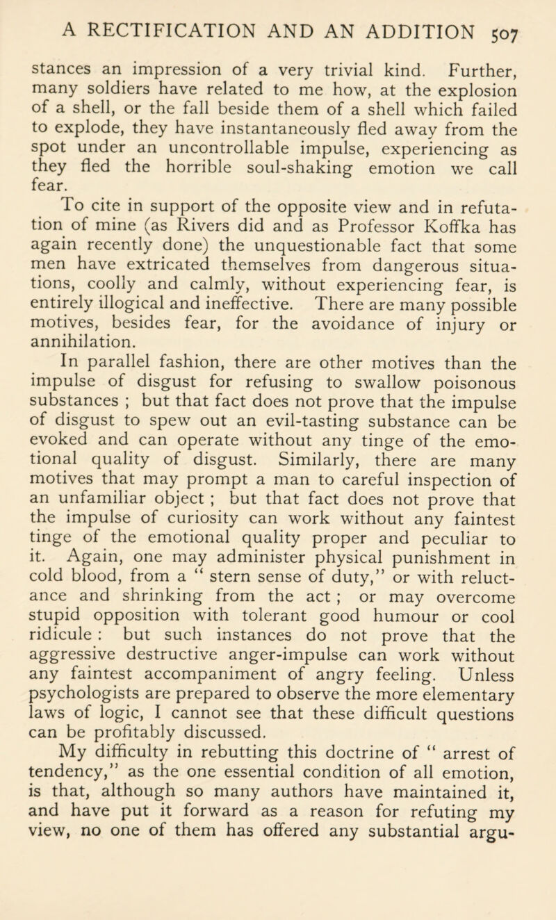 stances an impression of a very trivial kind. Further, many soldiers have related to me how, at the explosion of a shell, or the fall beside them of a shell which failed to explode, they have instantaneously fled away from the spot under an uncontrollable impulse, experiencing as they fled the horrible soul-shaking emotion we call fear. To cite in support of the opposite view and in refuta¬ tion of mine (as Rivers did and as Professor Koffka has again recently done) the unquestionable fact that some men have extricated themselves from dangerous situa¬ tions, coolly and calmly, without experiencing fear, is entirely illogical and ineffective. There are many possible motives, besides fear, for the avoidance of injury or annihilation. In parallel fashion, there are other motives than the impulse of disgust for refusing to swallow poisonous substances ; but that fact does not prove that the impulse of disgust to spew out an evil-tasting substance can be evoked and can operate without any tinge of the emo¬ tional quality of disgust. Similarly, there are many motives that may prompt a man to careful inspection of an unfamiliar object ; but that fact does not prove that the impulse of curiosity can work without any faintest tinge of the emotional quality proper and peculiar to it. Again, one may administer physical punishment in cold blood, from a “ stern sense of duty,” or with reluct¬ ance and shrinking from the act ; or may overcome stupid opposition with tolerant good humour or cool ridicule : but such instances do not prove that the aggressive destructive anger-impulse can work without any faintest accompaniment of angry feeling. Unless psychologists are prepared to observe the more elementary laws of logic, I cannot see that these difficult questions can be profitably discussed. My difficulty in rebutting this doctrine of “ arrest of tendency,” as the one essential condition of all emotion, is that, although so many authors have maintained it, and have put it forward as a reason for refuting my view, no one of them has offered any substantial argu-