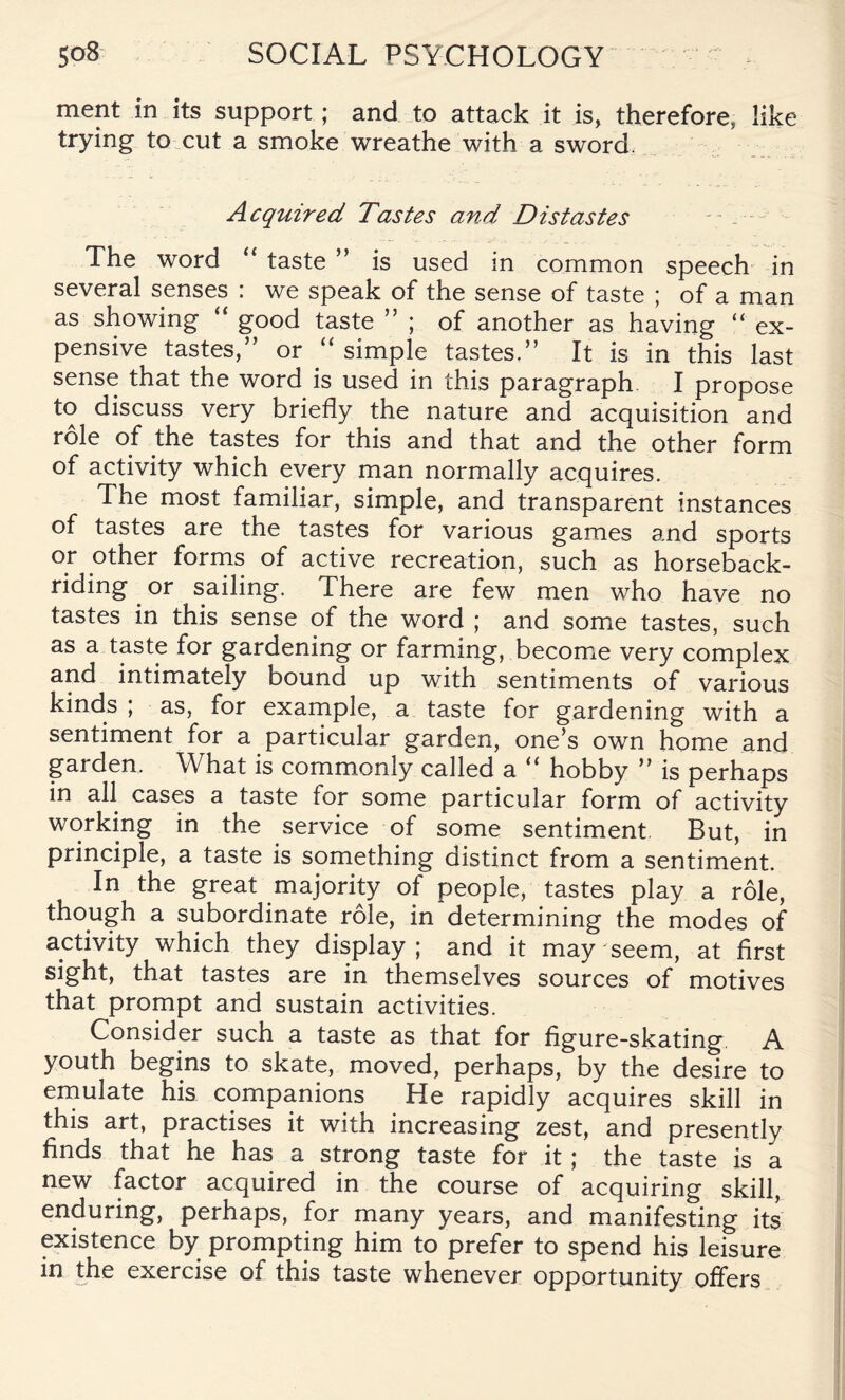 ment in its support; and to attack it is, therefore, like trying to cut a smoke wreathe with a sword. Acquired Tastes and Distastes The word “ taste ” is used in common speech in several senses : we speak of the sense of taste ; of a man as showing  good taste ” ; of another as having “ ex¬ pensive tastes,” or “simple tastes.” It is in this last sense that the word is used in this paragraph I propose to discuss very briefly the nature and acquisition and role of the tastes for this and that and the other form of activity which every man normally acquires. The most familiar, simple, and transparent instances of tastes are the tastes for various games and sports or other forms of active recreation, such as horseback¬ riding or sailing. There are few men who have no tastes in this sense of the word ; and some tastes, such as a taste for gardening or farming, become very complex and intimately bound up with sentiments of various kinds ; as, for example, a taste for gardening with a sentiment for a particular garden, one’s own home and garden. What is commonly called a “ hobby ” is perhaps in all cases a taste for some particular form of activity working in the service of some sentiment. But, in principle, a taste is something distinct from a sentiment. In the great majority of people, tastes play a role, though a subordinate role, in determining the modes of activity which they display; and it may seem, at first sight, that tastes are in themselves sources of motives that prompt and sustain activities. Consider such a taste as that for figure-skating A youth begins to skate, moved, perhaps, by the desire to emulate his companions He rapidly acquires skill in this art, practises it with increasing zest, and presently finds that he has a strong taste for it; the taste is a new factor acquired in the course of acquiring skill, enduring, perhaps, for many years, and manifesting its existence by prompting him to prefer to spend his leisure in the exercise of this taste whenever opportunity offers