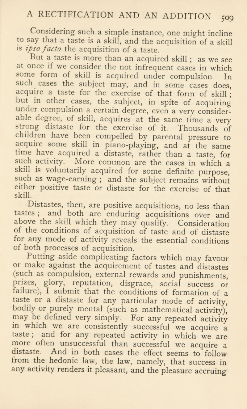 Considering such a simple instance, one might incline to say that a taste is a skill, and the acquisition of a skill is ipso facto the acquisition of a taste. But a taste is more than an acquired skill ; as we see at once if we consider the not infrequent cases in which some form of skill is acquired under compulsion In such cases the subject may, and in some cases does, acquire a taste for the exercise of that form of skill ; but in other cases, the subject, in spite of acquiring under compulsion a certain degree, even a very consider¬ able degree, of skill, acquires at the same time a very strong distaste for the exercise of it. Thousands of children have been compelled by parental pressure to acquire some skill in piano-playing, and at the same time have acquired a distaste, rather than a taste, for such activity. More common are the cases in which a skill is voluntarily acquired for some definite purpose, such as wage-earning ; and the subject remains without either positive taste or distaste for the exercise of that skill. Distastes, then, are positive acquisitions, no less than tastes ; and both are enduring acquisitions over and above the skill which they may qualify. Consideration of the conditions of acquisition of taste and of distaste for any mode of activity reveals the essential conditions of both processes of acquisition. Putting aside complicating factors which may favour or make against the acquirement of tastes and distastes (such as compulsion, external rewards and punishments, prizes, glory, reputation, disgrace, social success or failure), I submit that the conditions of formation of a taste or a distaste for any particular mode of activity, bodily or purely mental (such as mathematical activity), may be defined very simply. For any repeated activity in which we are consistently successful we acquire a taste ; and for any repeated activity in which we are more often unsuccesstul than successful we acquire a distaste. And in both cases the effect seems to follow from the hedonic law, the law, namely, that success in any activity renders it pleasant, and the pleasure accruing