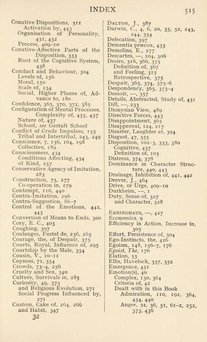 Conative Dispositions, 311 Activation by, 443 Organisation of Personality, 43D 432 Process, 409—10 Conative-Affective Parts of the Disposition, 333 Root of the Cognitive System, 438 Conduct and Behaviour, 304 Levels of, 156 Moral, 150 Scale of, 154 Social, Higher Planes of. Ad¬ vance to, 180 Confidence, 365, 370, 372, 385 Configuration of Mental Processes, Complexity of, 435, 437 Nature of, 437 School, see Gestalt School Conflict of Crude Impulses, 153 Tribal and Intertribal, 243, 249 Conscience, 7, 136, 164, 198 Collective, 189 Consciousness, 434 Conditions Affecting, 434 of Kind, 257 Conservative Agency of Imitation, 283 Construction, 75, 277 Co-operation in, 279 Contempt, 116, 440 Contra-Imitation, 296 Contra-Suggestion, 86-7 Control of the Emotions, 442, 443 Conversion of Means to Ends, 300 Cory, E. C., 403 Coughing, 397 Coulanges, Fustel de, 236, 265 Courage, the, of Despair, 375 Courts, Royal, Influence of, 295 Courtship by the Male, 354 Cousin, V., io-ii Coyness, 71, 354 Crowds, 73-4, 256 Cruelty and Sex, 340 Culture, Survivals in, 285 Curiosity, 49, 373 and Religious Evolution, 271 Social Progress Influenced by, 271 Custom, Cake of, 264, 266 and Habit, 347 32 Dalton, J., 387 Darwin, C., 4, 6, 20, 35, 52, 243, . 244. 354 Defecation, 397 Dementia praecox, 433 Demolins, E., 277 Descartes, —, 104, 306 Desire, 316, 366, 375 Definition of, 367 and Feeling, 315 Retrospective, 375 Despair, 365, 374, 375-6 Despondency, 365, 373-4 Dessoir, —, 357 I Details, Abstracted, Study of, 431 Dill, — 233 Dionysian View, 489 Directive Forces, 443 Disappointment, 365 Disapproval, 124, 217 Disaster, Laughter at, 394 Disgust, 47, 355 Disposition, 102-3, 333, 380 Cognitive, 437 Definition of, 103 Distress, 374, 378 Dominance in Character Struc¬ ture, 440, 443 Drainage, Inhibition of, 441, 442 Drever, J., 464 Drive, or Urge, 409-10 Durkheim, —, 1 Duty, Sense of, 327 and Character, 328 Ebbinghaus, —, 427 Economics, 9 Efficiency in Action, Increase in, 305 Effort, Persistence of, 304 Ego-Instincts, the, 426 Egoism, 148, 156-7, 176 Egoist, The, 176 Elation, 53 Ellis, Havelock, 337, 352 Emergence, 451 Emotion(s), 40 Complex, 130, 364 Criteria of, 42 Dealt with in this Book Admiration, no, 192, 364, 434. 44° Anger, 32, 36, 51, 61-2, 252, 373» 436