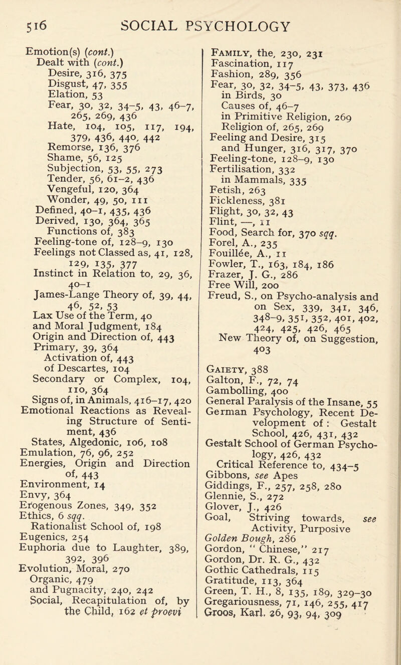 Emotion(s) (cont.) Dealt with (cont.) Desire, 316, 37s Disgust, 47, 355 Elation, 53 Fear, 30, 32, 34-5, 43, 46-7, 265, 269, 436 Hate, 104, 105, 117, 194, 379, 436, 44°, 442 Remorse, 136, 376 Shame, 56, 125 Subjection, 53, 55, 273 Tender, 56, 61-2, 436 Vengeful, 120, 364 Wonder, 49, 50, hi Defined, 40-1, 435, 436 Derived, 130, 364, 365 Functions of, 383 Feeling-tone of, 128-9, 130 Feelings not Classed as, 41, 128, 129, 135, 377 Instinct in Relation to, 29, 36, 40-1 James-Lange Theory of, 39, 44, 46, 52, 53 Lax Use of the Term, 40 and Moral Judgment, 184 Origin and Direction of, 443 Primary, 39, 364 Activation of, 443 of Descartes, 104 Secondary or Complex, 104, no, 364 Signs of, in Animals, 416-17, 420 Emotional Reactions as Reveal¬ ing Structure of Senti¬ ment, 436 States, Algedonic, 106, 108 Emulation, 76, 96, 252 Energies, Origin and Direction 443 Environment, 14 Envy, 364 Erogenous Zones, 349, 352 Ethics, 6 sqq. Rationalist School of, 198 Eugenics, 254 Euphoria due to Laughter, 389, 392, 396 Evolution, Moral, 270 Organic, 479 and Pugnacity, 240, 242 Social, Recapitulation of, by the Child, 162 et proevi Family, the, 230, 231 Fascination, 117 Fashion, 289, 356 Fear, 30, 32, 34-5, 43, 373, 436 in Birds, 30 Causes of, 46-7 in Primitive Religion, 269 Religion of, 265, 269 Feeling and Desire, 315 and Hunger, 316, 317, 370 Feeling-tone, 128-9, 130 Fertilisation, 332 in Mammals, 335 Fetish, 263 Fickleness, 381 Flight, 30, 32, 43 Flint, —, 11 Food, Search for, 370 sqq. Forel, A., 235 Fouill^e, A., 11 Fowler, T., 163, 184, 186 Frazer, J. G., 286 Free Will, 200 Freud, S., on Psycho-analysis and on Sex, 339, 341, 346, 348~9, 35L 352, 401, 402, 424, 425, 426, 465 New Theory of, on Suggestion, 403 Gaiety, 388 Galton, F., 72, 74 Gambolling, 400 General Paralysis of the Insane, 55 German Psychology, Recent De¬ velopment of : Gestalt School, 426, 431, 432 Gestalt School of German Psycho¬ logy, 426, 432 Critical Reference to, 434-5 Gibbons, see Apes Giddings, F., 257, 258, 280 Glennie, S., 272 Glover, J., 426 Goal, Striving towards, see Activity, Purposive Golden Bough, 286 Gordon, “ Chinese,” 217 Gordon, Dr. R. G., 432 Gothic Cathedrals, 115 Gratitude, 113, 364 Green, T. H., 8, 135, 189, 329-30 Gregariousness, 71, 146, 255, 417 Groos, Karl. 26, 93, 94, 309
