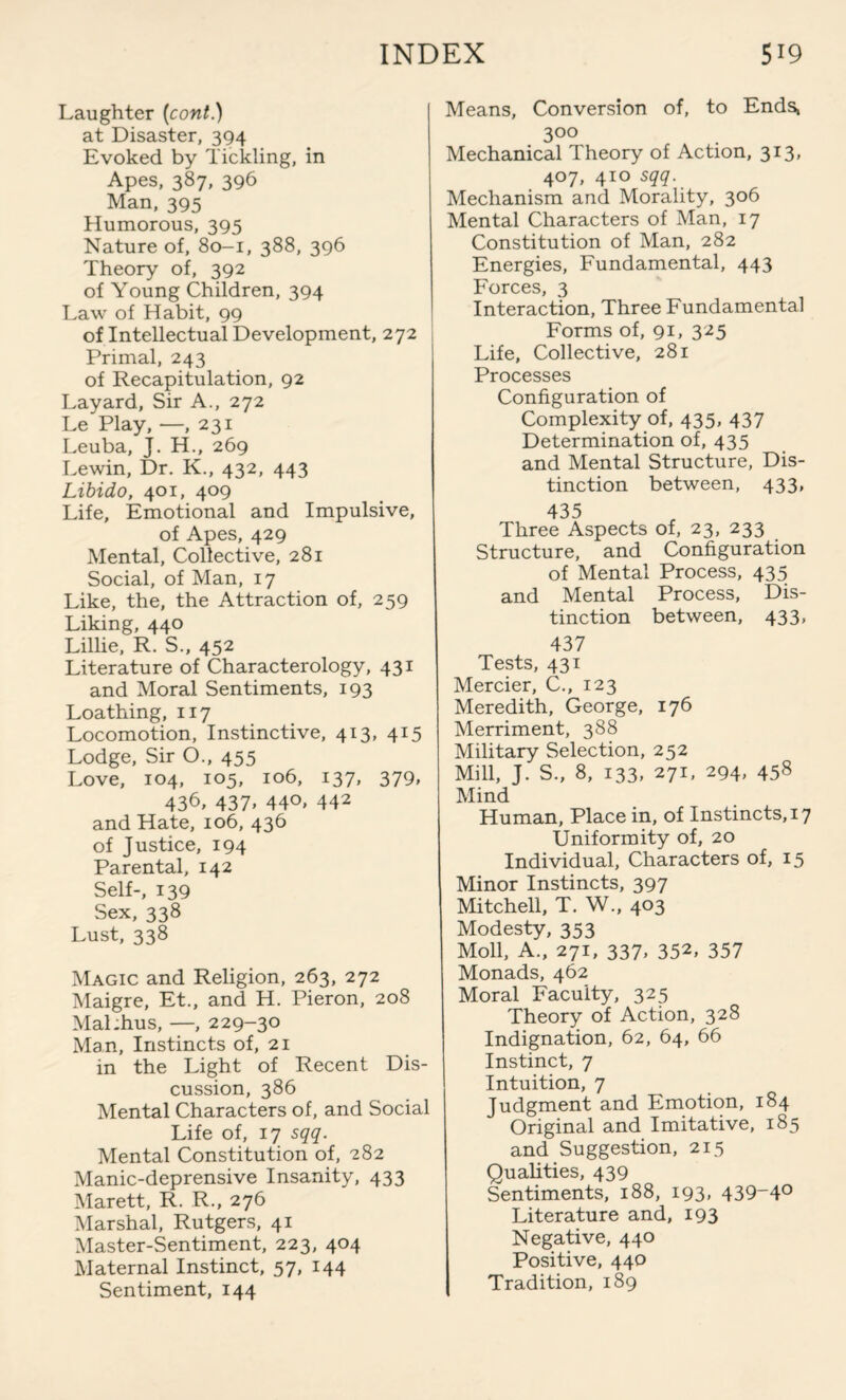 Laughter (cont.) at Disaster, 394 Evoked by Tickling, in Apes, 387, 396 Man, 395 Humorous, 395 Nature of, 80-1, 388, 396 Theory of, 392 of Young Children, 394 Law of Habit, 99 of Intellectual Development, 272 Primal, 243 of Recapitulation, 92 Layard, Sir A., 272 Le Play, —, 231 Leuba, J. H., 269 Lewin, Dr. K., 432, 443 Libido, 401, 409 Life, Emotional and Impulsive, of Apes, 429 Mental, Collective, 281 Social, of Man, 17 Like, the, the Attraction of, 259 Liking, 440 Lillie, R. S., 452 Literature of Characterology, 431 and Moral Sentiments, 193 Loathing, 117 Locomotion, Instinctive, 413, 415 Lodge, Sir O., 455 Love, 104, 105, 106, 137, 379* 436, 437. 44°. 442 and Hate, 106, 436 of Justice, 194 Parental, 142 Self-, 139 Sex, 338 Lust, 338 Magic and Religion, 263, 272 Maigre, Et., and H. Pieron, 208 MaLhus, —, 229-30 Man, Instincts of, 21 in the Light of Recent Dis¬ cussion, 386 Mental Characters of, and Social Life of, 17 sqq. Mental Constitution of, 282 Manic-deprensive Insanity, 433 Marett, R. R., 276 Marshal, Rutgers, 41 Master-Sentiment, 223, 404 Maternal Instinct, 57, 144 Sentiment, 144 Means, Conversion of, to Ends, 300 Mechanical Theory of Action, 313, 407, 410 sqq. Mechanism and Morality, 306 Mental Characters of Man, 17 Constitution of Man, 282 Energies, Fundamental, 443 Forces, 3 Interaction, Three Fundamental Forms of, 91, 325 Life, Collective, 281 Processes Configuration of Complexity of, 435, 437 Determination of, 435 and Mental Structure, Dis¬ tinction between, 433, 435 Three Aspects of, 23, 233 Structure, and Configuration of Mental Process, 435 and Mental Process, Dis¬ tinction between, 433, 437 Tests, 431 Mercier, C., 123 Meredith, George, 176 Merriment, 388 Military Selection, 252 Mill, J. S., 8, 133, 271, 294, 458 Mind Human, Place in, of Instincts, 17 Uniformity of, 20 Individual, Characters of, 15 Minor Instincts, 397 Mitchell, T. W., 403 Modesty, 353 Moll, A., 271, 337, 352, 357 Monads, 462 Moral Faculty, 325 Theory of Action, 328 Indignation, 62, 64, 66 Instinct, 7 Intuition, 7 Judgment and Emotion, 184 Original and Imitative, 185 and Suggestion, 215 Qualities, 439 Sentiments, 188, 193, 439-4° Literature and, 193 Negative, 440 Positive, 440 Tradition, 189