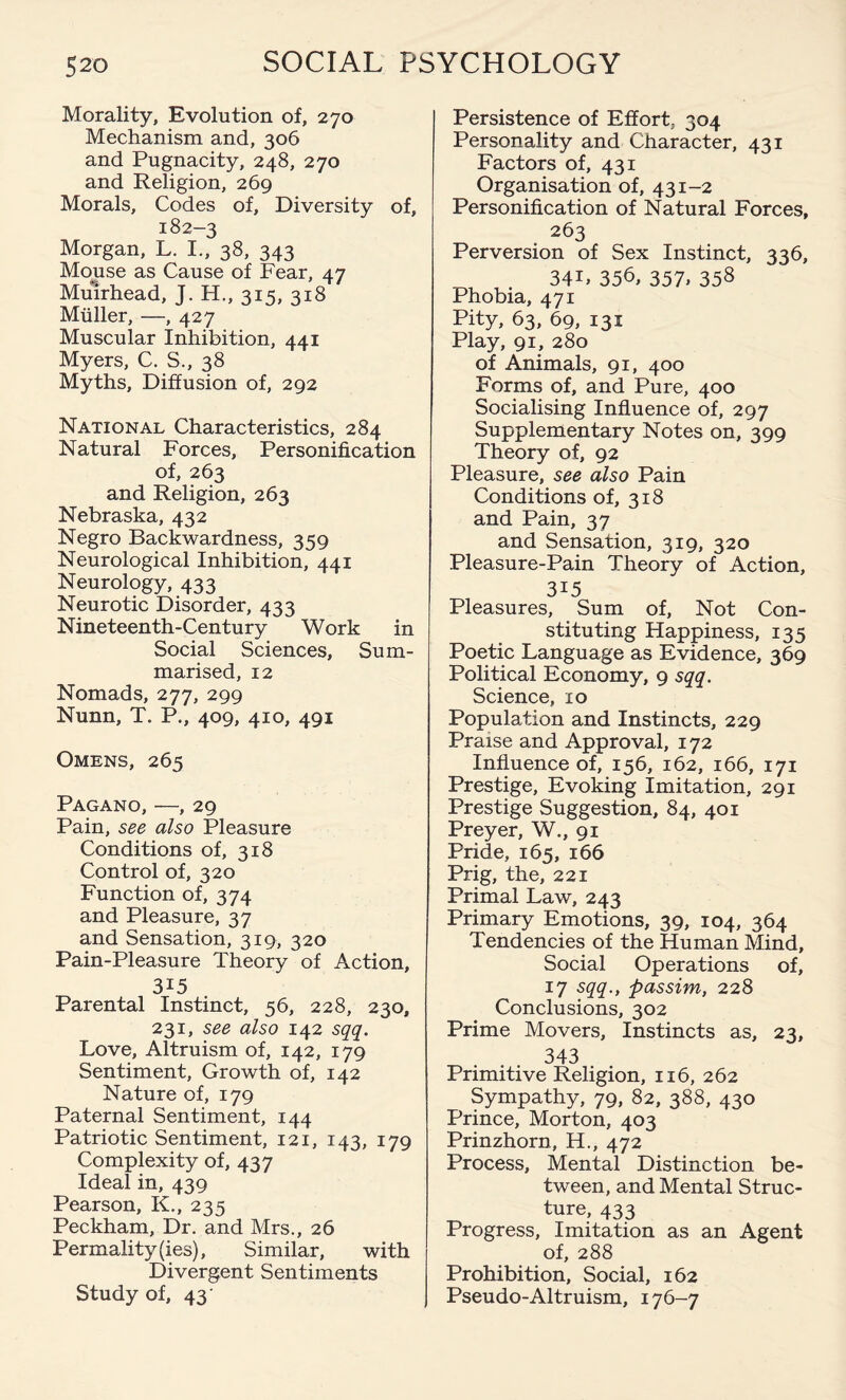 Morality, Evolution of, 270 Mechanism and, 306 and Pugnacity, 248, 270 and Religion, 269 Morals, Codes of. Diversity of, 182-3 Morgan, L. I., 38, 343 Mouse as Cause of Fear, 47 Muirhead, J. H., 315, 318 Muller, —, 427 Muscular Inhibition, 441 Myers, C. S., 38 Myths, Diffusion of, 292 National Characteristics, 284 Natural Forces, Personification of, 263 and Religion, 263 Nebraska, 432 Negro Backwardness, 359 Neurological Inhibition, 441 Neurology, 433 Neurotic Disorder, 433 Nineteenth-Century Work in Social Sciences, Sum¬ marised, 12 Nomads, 277, 299 Nunn, T. P., 409, 410, 491 Omens, 265 Pagano, —, 29 Pain, see also Pleasure Conditions of, 318 Control of, 320 Function of, 374 and Pleasure, 37 and Sensation, 319, 320 Pain-Pleasure Theory of Action, 315 Parental Instinct, 56, 228, 230, 231, see also 142 sqq. Love, Altruism of, 142, 179 Sentiment, Growth of, 142 Nature of, 179 Paternal Sentiment, 144 Patriotic Sentiment, 121, 143, 179 Complexity of, 437 Ideal in, 439 Pearson, K., 235 Peckham, Dr. and Mrs., 26 Permality(ies), Similar, with Divergent Sentiments Study of, 43 Persistence of Effort. 304 Personality and Character, 431 Factors of, 431 Organisation of, 431-2 Personification of Natural Forces, 263 Perversion of Sex Instinct, 336, 34L 356, 357> 358 Phobia, 471 Pity, 63, 69, 131 Play, 91, 280 of Animals, 91, 400 Forms of, and Pure, 400 Socialising Influence of, 297 Supplementary Notes on, 399 Theory of, 92 Pleasure, see also Pain Conditions of, 318 and Pain, 37 and Sensation, 319, 320 Pleasure-Pain Theory of Action, 3i5 Pleasures, Sum of, Not Con¬ stituting Happiness, 135 Poetic Language as Evidence, 369 Political Economy, 9 sqq. Science, 10 Population and Instincts, 229 Praise and Approval, 172 Influence of, 156, 162, 166, 171 Prestige, Evoking Imitation, 291 Prestige Suggestion, 84, 401 Preyer, W., 91 Pride, 165, 166 Prig, the, 221 Primal Law, 243 Primary Emotions, 39, 104, 364 Tendencies of the Human Mind, Social Operations of, 17 sqq., passim, 228 Conclusions, 302 Prime Movers, Instincts as, 23, 343 Primitive Religion, 116, 262 Sympathy, 79, 82, 388, 430 Prince, Morton, 403 Prinzhorn, H., 472 Process, Mental Distinction be¬ tween, and Mental Struc¬ ture, 433 Progress, Imitation as an Agent of, 288 Prohibition, Social, 162 Pseudo-Altruism, 176-7