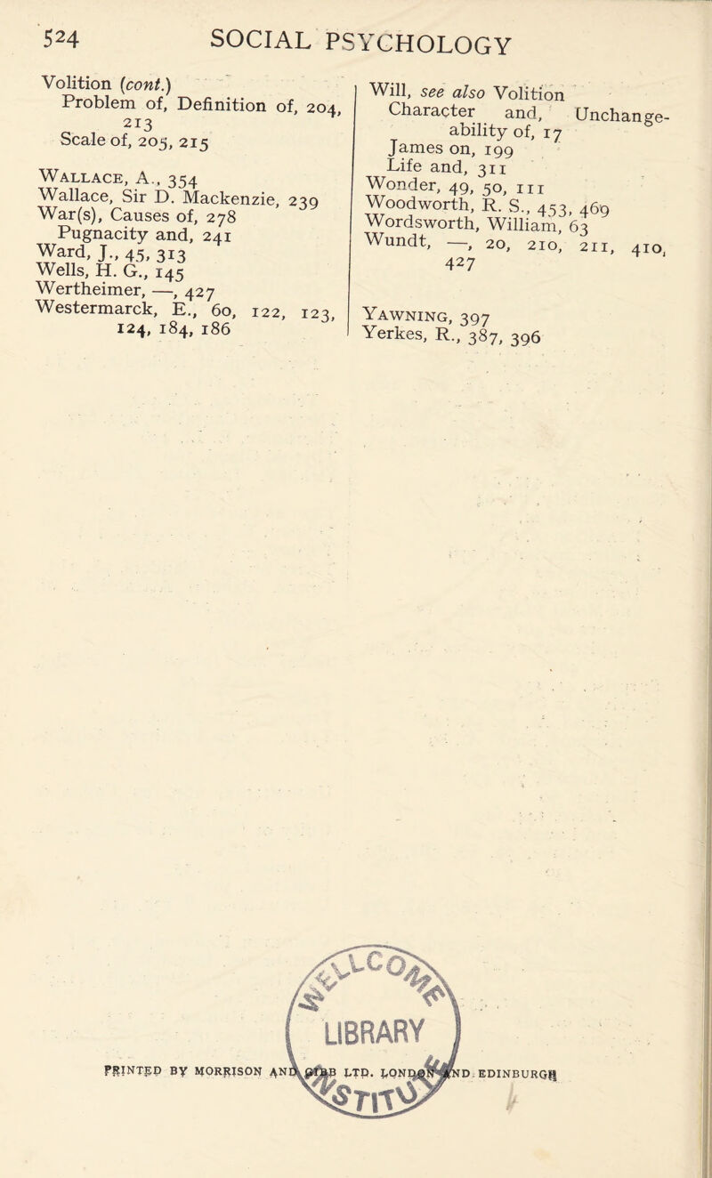 Volition (cont.) Problem of, Definition of, 204, 213 Scale of, 205, 215 Wallace, A., 354 Wallace, Sir D. Mackenzie, 239 War(s), Causes of, 278 Pugnacity and, 241 Ward, J., 45, 313 Wells, H. G., 145 Wertheimer, —, 427 Westermarck, E., 60, 122, 123, 124, 184, 186 Will, see also Volition Character and. Unchange¬ ably of, 17 James on, 199 Life and, 311 Wonder, 49, 5o, m Woodworth, R. S., 453, 469 Wordsworth, William, 63 Wundt, — 20, 210, 211, 410 427 Yawning, 397 Yerkes, R., 387, 396