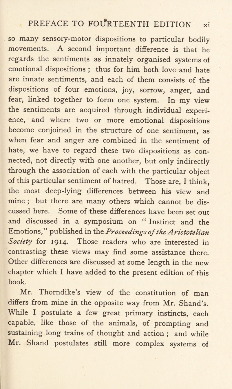 so many sensory-motor dispositions to particular bodily movements. A second important difference is that he regards the sentiments as innately organised systems of emotional dispositions ; thus for him both love and hate are innate sentiments, and each of them consists of the dispositions of four emotions, joy, sorrow, anger, and fear, linked together to form one system. In my view the sentiments are acquired through individual experi¬ ence, and where two or more emotional dispositions become conjoined in the structure of one sentiment, as when fear and anger are combined in the sentiment of hate, we have to regard these two dispositions as con¬ nected, not directly with one another, but only indirectly through the association of each with the particular object of this particular sentiment of hatred. Those are, I think, the most deep-lying differences between his view and mine ; but there are many others which cannot be dis¬ cussed here. Some of these differences have been set out and discussed in a symposium on “ Instinct and the Emotions/’ published in th z Proceedings of the Aristotelian Society for 1914. Those readers who are interested in contrasting these views may find some assistance there. Other differences are discussed at some length in the new chapter which I have added to the present edition of this book. Mr. Thorndike’s view of the constitution of man differs from mine in the opposite way from Mr. Shand’s. While I postulate a few great primary instincts, each capable, like those of the animals, of prompting and sustaining long trains of thought and action ; and while Mr. Shand postulates still more complex systems of