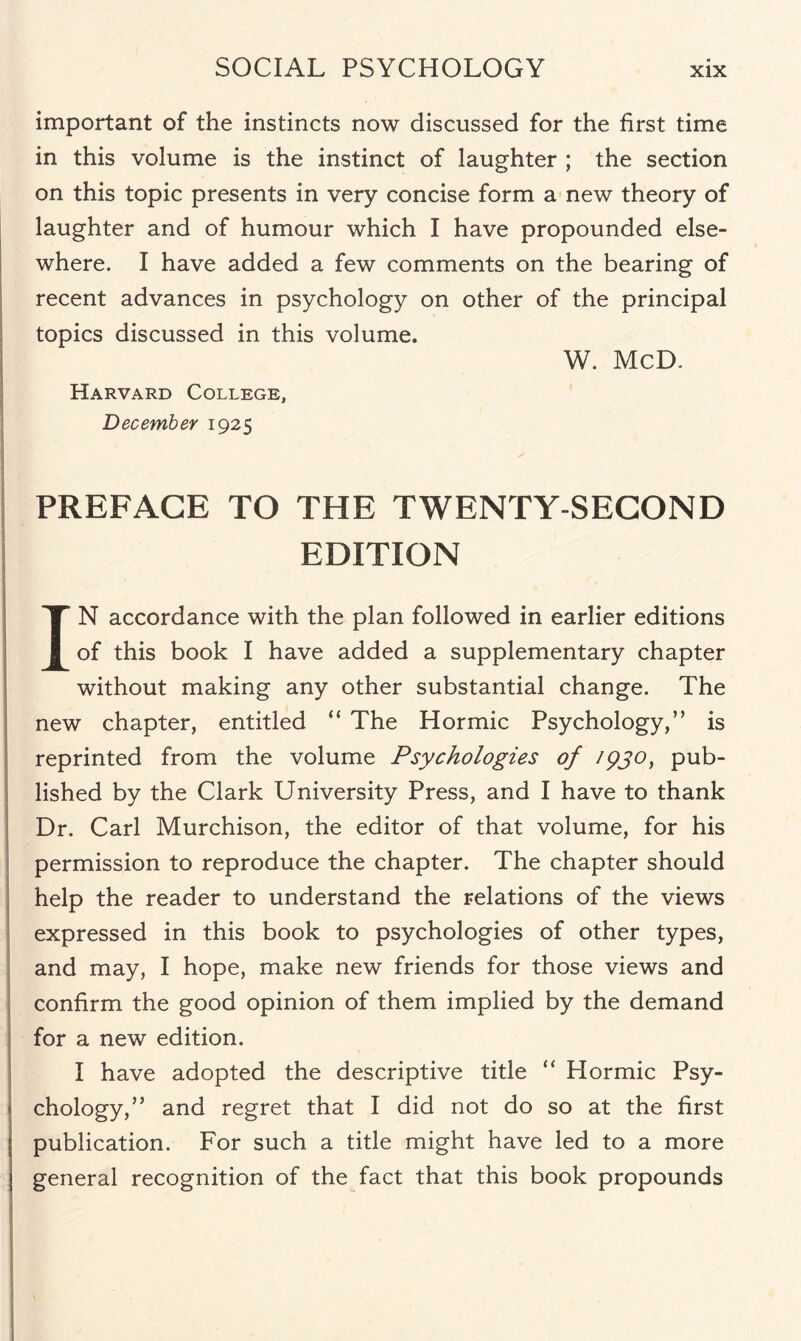 important of the instincts now discussed for the first time in this volume is the instinct of laughter ; the section on this topic presents in very concise form a new theory of laughter and of humour which I have propounded else¬ where. I have added a few comments on the bearing of recent advances in psychology on other of the principal topics discussed in this volume. W. McD. Harvard College, December 1925 PREFACE TO THE TWENTY-SECOND EDITION I ' ' IN accordance with the plan followed in earlier editions of this book I have added a supplementary chapter without making any other substantial change. The new chapter, entitled “ The Hormic Psychology,” is reprinted from the volume Psychologies of 1930, pub¬ lished by the Clark University Press, and I have to thank Dr. Carl Murchison, the editor of that volume, for his permission to reproduce the chapter. The chapter should help the reader to understand the relations of the views expressed in this book to psychologies of other types, and may, I hope, make new friends for those views and confirm the good opinion of them implied by the demand for a new edition. I have adopted the descriptive title “ Hormic Psy¬ chology,” and regret that I did not do so at the first publication. For such a title might have led to a more general recognition of the fact that this book propounds