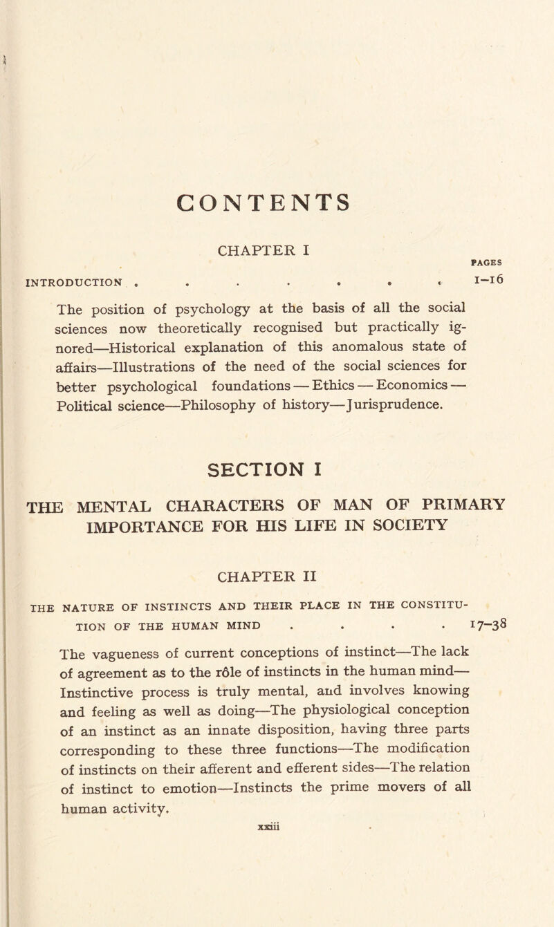 CONTENTS CHAPTER I PAGES INTRODUCTION ....... The position of psychology at the basis of all the social sciences now theoretically recognised but practically ig¬ nored—Historical explanation of this anomalous state of affairs—Illustrations of the need of the social sciences for better psychological foundations — Ethics — Economics — Political science—Philosophy of history—Jurisprudence. SECTION I THE MENTAL CHARACTERS OF MAN OF PRIMARY IMPORTANCE FOR HIS LIFE IN SOCIETY CHAPTER II THE NATURE OF INSTINCTS AND THEIR PLACE IN THE CONSTITU¬ TION OF THE HUMAN MIND .... I7~3S The vagueness of current conceptions of instinct—The lack of agreement as to the r61e of instincts in the human mind— Instinctive process is truly mental, and involves knowing and feeling as well as doing—The physiological conception of an instinct as an innate disposition, having three parts corresponding to these three functions—The modification of instincts on their afferent and efferent sides—The relation of instinct to emotion—Instincts the prime movers of all human activity.