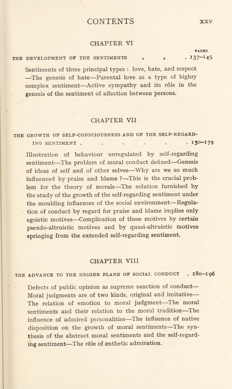 CHAPTER VI PAGES THE DEVELOPMENT OF THE SENTIMENTS . . . I37-I49 Sentiments of three principal types : love, hate, and respect —The genesis of hate—Parental love as a type of highly complex sentiment—Active sympathy and its role in the genesis of the sentiment of affection between persons. CHAPTER VII THE GROWTH OF SELF-CONSCIOUSNESS AND OF THE SELF-REGARD¬ ING SENTIMENT ...... I5°’I79 Illustration of behaviour unregulated by self-regarding sentiment—The problem of moral conduct defined—Genesis of ideas of self and of other selves—Why are we so much influenced by praise and blame ?—This is the crucial prob¬ lem for the theory of morals—The solution furnished by the study of the growth of the self-regarding sentiment under the moulding influences of the social environment—Regula¬ tion of conduct by regard for praise and blame implies only egoistic motives—Complication of these motives by certain pseudo-altruistic motives and by quasi-altruistic motives springing from the extended self-regarding sentiment. CHAPTER VIII THE ADVANCE TO THE HIGHER PLANE OF SOCIAL CONDUCT . 180-I96 Defects of public opinion as supreme sanction of conduct— Moral judgments are of two kinds, original and imitative— The relation of emotion to moral judgment—The moral sentiments and their relation to the moral tradition—The influence of admired personalities—The influence of native disposition on the growth of moral sentiments—The syn¬ thesis of the abstract moral sentiments and the self-regard¬ ing sentiment—The role of aesthetic admiration.