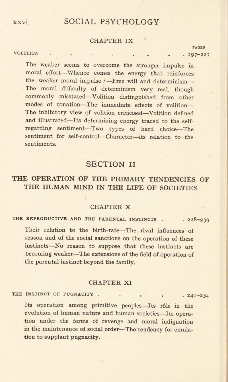 CHAPTER IX PAGES VOLITION . . .. 197-227 The weaker seems to overcome the stronger impulse in moral effort—Whence comes the energy that reinforces the weaker moral impulse ?—Free will and determinism— The moral difficulty of determinism very real, though commonly misstated—Volition distinguished from other modes of conation—The immediate effects of volition— The inhibitory view of volition criticised—Volition defined and illustrated—Its determining energy traced to the self- regarding sentiment—Two types of hard choice—The sentiment for self-control—Character—its relation to the sentiments. SECTION II THE OPERATION OF THE PRIMARY TENDENCIES OF THE HUMAN MIND IN THE LIFE OF SOCIETIES CHAPTER X THE REPRODUCTIVE AND THE PARENTAL INSTINCTS . . 228-239 Their relation to the birth-rate—The rival influences of reason and of the social sanctions on the operation of these instincts—No reason to suppose that these instincts are becoming weaker—The extensions of the field of operation of the parental instinct beyond the family. CHAPTER XI THE INSTINCT OF PUGNACITY . . . . .24' Its operation among primitive peoples—Its role in the evolution of human nature and human societies—Its opera¬ tion under the forms of revenge and moral indignation in the maintenance of social order—The tendency for emula¬ tion to supplant pugnacity.