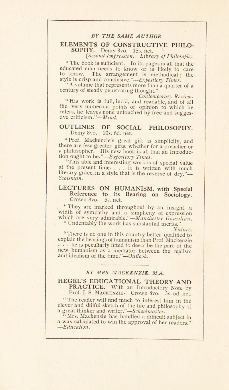 BY THE SAME AUTHOR ELEMENTS OF CONSTRUCTIVE PHILO¬ SOPHY. Demy 8vo. 15s. net. [Second Impression. Library of Philosophy. “ The book is sufficient. In its pages is all that the educated man needs to know or is likely to care to know. The arrangement is methodical ; the style is crisp and conclusive.”—Expository Times. “ A volume that represents more than a quarter of a century of steady penetrating thought.” Contemporary Review. “ His work is full, lucid, and readable, and of all the very numerous points of opinion to which he refers, he leaves none untouched by free and sugges¬ tive criticism.”—Mind. OUTLINES OF SOCIAL PHILOSOPHY. Demy 8vo. 10s. 6d. net. “ Prof. Mackenzie’s great gift is simplicity, and there are few greater gifts, whether for a preacher or a philosopher. His new book is all that an Introduc¬ tion ought to be.”—Expository Times. “ This able and interesting work is of special value at the present time. ... It is written with much literary grace, in a style that is the reverse of dry.”— Scotsman. LECTURES ON HUMANISM, with Special Reference to its Bearing on Sociology. Crown 8vo. 5s. net. “They are marked throughout by an insight, a width of sympathy and a simplicity of expression which are very admirable.”—Manchester Guardian. “ Undeniably the work has substantial merits.” Nature. “There is no one in this country better qualified to explain the bearings of humanism than Prof. Mackenzie . . . he is peculiarly fitted to describe the part of the new humanism as a mediator between the realism and idealism of the time.”—Outlook. BY MRS. MACKENZIE. M.A. HEGEL’S EDUCATIONAL THEORY AND PRACTICE. With an Introductory Note by Prof. J. S. Mackenzie. Crown 8vo. 3s. 6d. net. “ The reader will find much to interest him in the clever and skilful sketch of the life and philosophy of a great thinker and writer.”—Schoolmaster. “ Mrs. Mackenzie has handled a difficult subject in a way calculated to win the approval of her readers.” —Education.