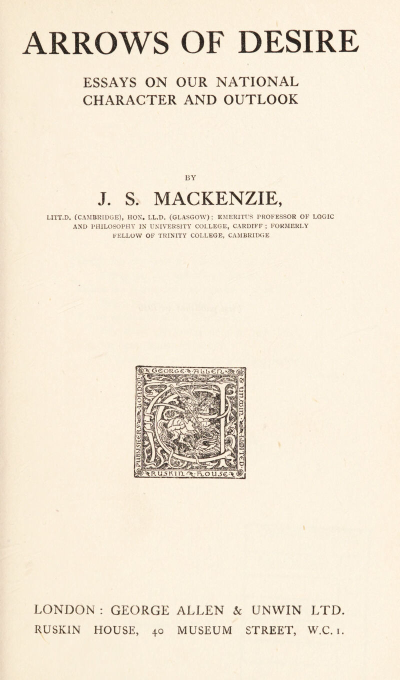 ESSAYS ON OUR NATIONAL CHARACTER AND OUTLOOK BY J. S. MACKENZIE, LITT.D. (CAMBRIDGE), HON. LL.D. (GLASGOW); EMERITUS PROFESSOR OF LOGIC AND PHILOSOPHY IN UNIVERSITY COLLEGE, CARDIFF ; FORMERLY FELLOW OF TRINITY COLLEGE, CAMBRIDGE LONDON : GEORGE ALLEN & UNWIN LTD. RUSKIN HOUSE, 40 MUSEUM STREET, W.C. 1.