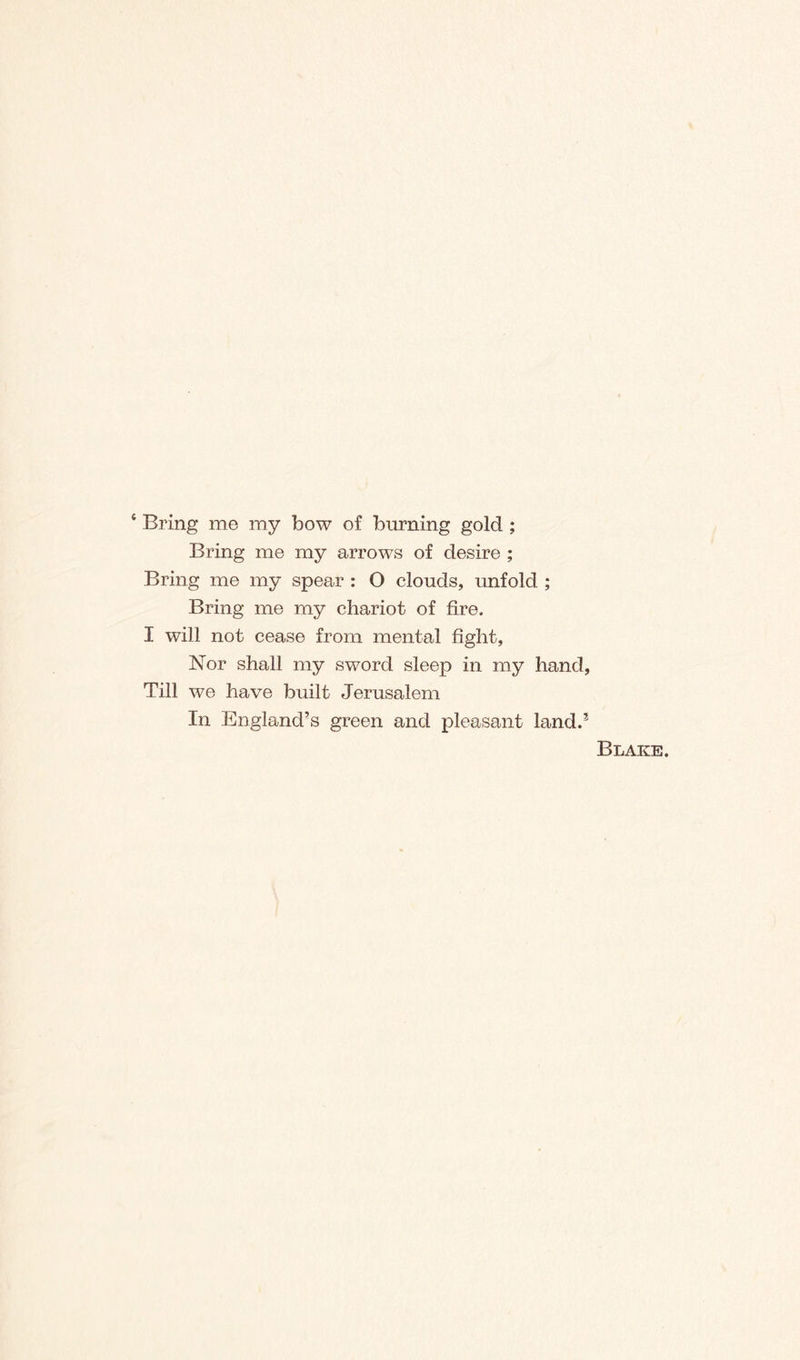 * Bring me my bow of burning gold ; Bring me my arrows of desire ; Bring me my spear : 0 clouds, unfold ; Bring me my chariot of fire. I will not cease from mental fight. Nor shall my sword sleep in my hand, Till we have built Jerusalem In England’s green and pleasant land.3 Blake.