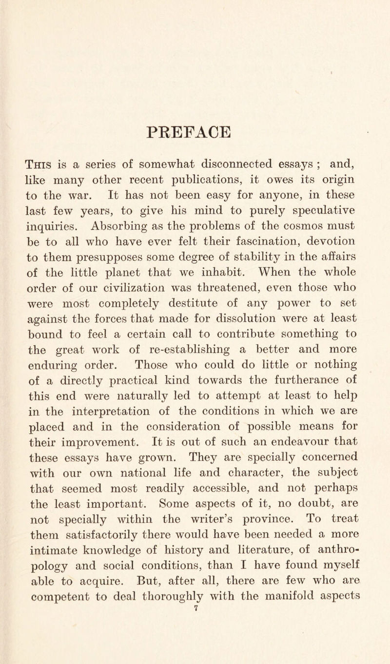 PREFACE This is a series of somewhat disconnected essays ; and, like many other recent publications, it owes its origin to the war. It has not been easy for anyone, in these last few years, to give his mind to purely speculative inquiries. Absorbing as the problems of the cosmos must be to all who have ever felt their fascination, devotion to them presupposes some degree of stability in the affairs of the little planet that we inhabit. When the whole order of our civilization was threatened, even those who were most completely destitute of any power to set against the forces that made for dissolution were at least bound to feel a certain call to contribute something to the great work of re-establishing a better and more enduring order. Those who could do little or nothing of a directly practical kind towards the furtherance of this end were naturally led to attempt at least to help in the interpretation of the conditions in which we are placed and in the consideration of possible means for their improvement. It is out of such an endeavour that these essays have grown. They are specially concerned with our own national life and character, the subject that seemed most readily accessible, and not perhaps the least important. Some aspects of it, no doubt, are not specially within the writer’s province. To treat them satisfactorily there would have been needed a more intimate knowledge of history and literature, of anthro¬ pology and social conditions, than I have found myself able to acquire. But, after all, there are few who are competent to deal thoroughly with the manifold aspects i