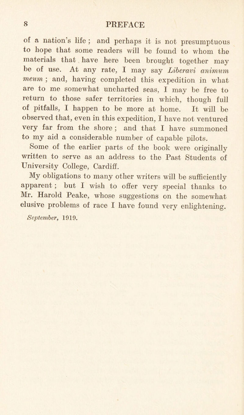 of a nation’s life ; and perhaps it is not presumptuous to hope that some readers will be found to whom the materials that have here been brought together may be of use. At any rate, I may say Liberavi animum meum ; and, having completed this expedition in what are to me somewhat uncharted seas, I may be free to return to those safer territories in which, though full of pitfalls, I happen to be more at home. It will be observed that, even in this expedition, I have not ventured very far from the shore ; and that I have summoned to my aid a considerable number of capable pilots. Some of the earlier parts of the book were originally written to serve as an address to the Past Students of University College, Cardiff. My obligations to many other writers will be sufficiently apparent; but I wish to offer very special thanks to Mr. Harold Peake, whose suggestions on the somewhat elusive problems of race X have found very enlightening. September, 1919.