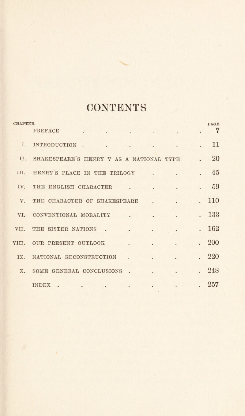 CONTENTS CHAPTER PAGE PREFACE ...... 7 I. INTRODUCTION . . . . . .11 ii. Shakespeare’s henry v as a national type . 20 hi. henry’s place in the trilogy . . .45 IV. THE ENGLISH CHARACTER . . . .59 V. THE CHARACTER OF SHAKESPEARE . . . 110 VI. CONVENTIONAL MORALITY .... 133 VII. THE SISTER NATIONS ..... 162 VIII. OUR PRESENT OUTLOOK .... 200 IX. NATIONAL RECONSTRUCTION .... 220 X. SOME GENERAL CONCLUSIONS .... 248 INDEX ....... 257