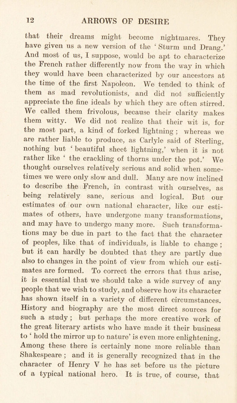 that their dreams might become nightmares. They have given us a new version of the £ Sturm und Drang/ And most of us, I suppose, would be apt to characterize the French rather differently now from the way in which they would have been characterized by our ancestors at the time of the first Napoleon. We tended to think of them as mad revolutionists, and did not sufficiently appreciate the fine ideals by which they are often stirred. We called them frivolous, because their clarity makes them witty. We did not realize that their wit is, for the most part, a kind of forked lightning ; whereas we are rather liable to produce, as Carlyle said of Sterling, nothing but £ beautiful sheet lightning/ when it is not rather like £ the crackling of thorns under the pot/ We thought ourselves relatively serious and solid when some¬ times we were only slow and dull. Many are now inclined to describe the French, in contrast with ourselves, as being relatively sane, serious and logical. But our estimates of our own national character, like our esti¬ mates of others, have undergone many transformations, and may have to undergo many more. Such transforma¬ tions may be due in part to the fact that the character of peoples, like that of individuals, is liable to change ; but it can hardly be doubted that they are partly due also to changes in the point of view from which our esti¬ mates are formed. To correct the errors that thus arise, it is essential that we should take a wide survey of any people that we wish to study, and observe how its character has shown itself in a variety of different circumstances. History and biography are the most direct sources for such a study ; but perhaps the more creative work of the great literary artists who have made it their business to £ hold the mirror up to nature’ is even more enlightening. Among these there is certainly none more reliable than Shakespeare ; and it is generally recognized that in the character of Henry V he has set before us the picture of a typical national hero. It is true, of course, that