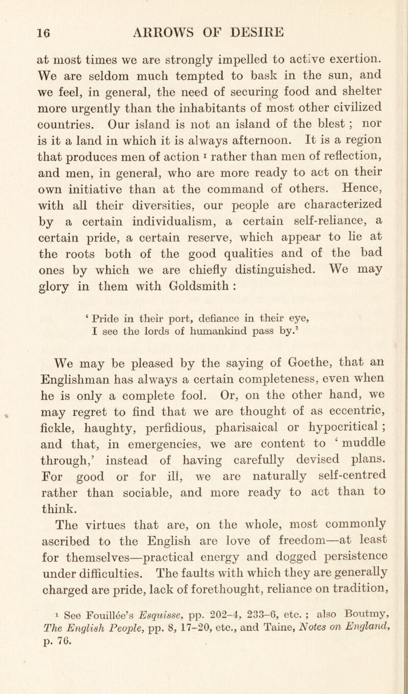 at most times we are strongly impelled to active exertion. We are seldom much tempted to bask in the sun, and we feel, in general, the need of securing food and shelter more urgently than the inhabitants of most other civilized countries. Our island is not an island of the blest; nor is it a land in which it is always afternoon. It is a region that produces men of action 1 rather than men of reflection, and men, in general, who are more ready to act on their own initiative than at the command of others. Hence, with all their diversities, our people are characterized by a certain individualism, a certain self-reliance, a certain pride, a certain reserve, which appear to lie at the roots both of the good qualities and of the bad ones by which we are chiefly distinguished. We may glory in them with Goldsmith : ‘ Pride in their port, defiance in their eye, I see the lords of humankind pass by.* We may be pleased by the saying of Goethe, that an Englishman has always a certain completeness, even when he is only a complete fool. Or, on the other hand, we may regret to find that we are thought of as eccentric, fickle, haughty, perfidious, pharisaical or hypocritical ; and that, in emergencies, we are content to * muddle through/ instead of having carefully devised plans. For good or for ill, we are naturally self-centred rather than sociable, and more ready to act than to think. The virtues that are, on the whole, most commonly ascribed to the English are love of freedom—at least for themselves—practical energy and dogged persistence under difficulties. The faults with which they are generally charged are pride, lack of forethought, reliance on tradition, 1 See Fouillee’s Esquisse, pp. 202-4, 233-6, etc. ; also Boutmy, The English Peojrfe, pp. 8, 17-20, etc., and Taine, Notes on England, p. 76.