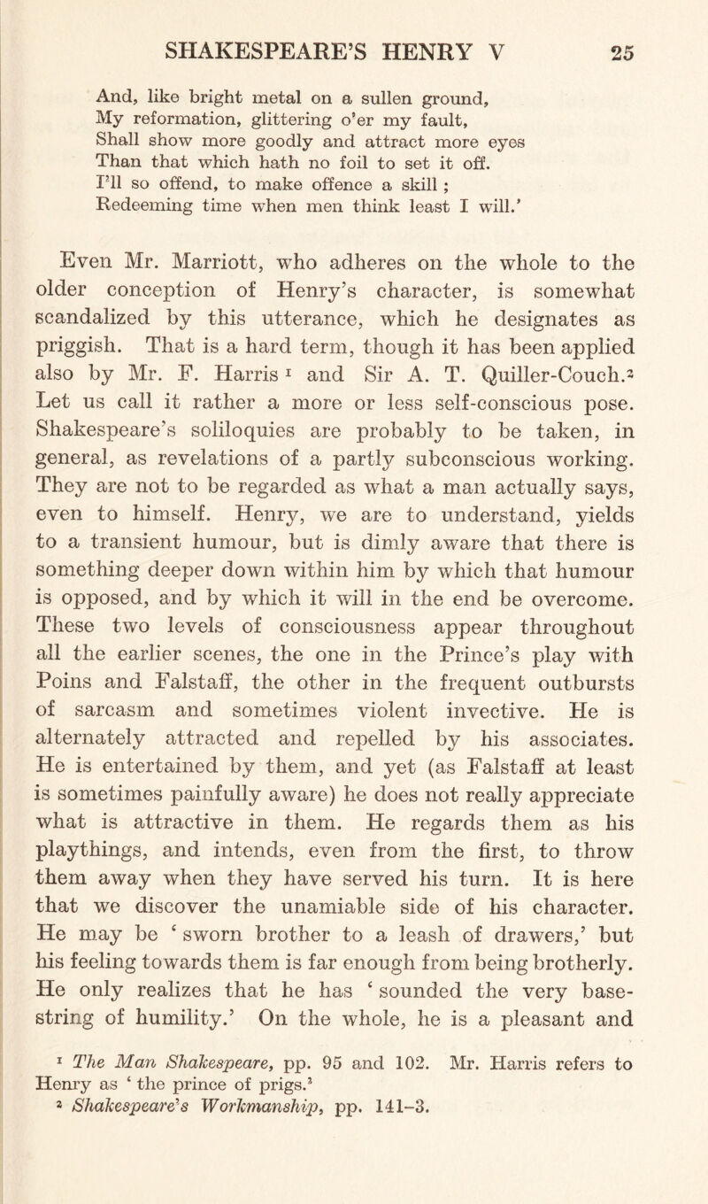 And, like bright metal on a sullen ground. My reformation, glittering o’er my fault. Shall show more goodly and attract more eyes Than that which hath no foil to set it off. I’ll so offend, to make offence a skill ; Redeeming time when men think least I will/ Even Mr. Marriott, who adheres on the wdiole to the older conception of Henry’s character, is somewhat scandalized by this utterance, which he designates as priggish. That is a hard term, though it has been applied also by Mr. F. Harris1 2 and Sir A. T. Quiller-Couch.3 Let us call it rather a more or less self-conscious pose. Shakespeare’s soliloquies are probably to be taken, in general, as revelations of a partly subconscious working. They are not to be regarded as what a man actually says, even to himself. Henry, we are to understand, yields to a transient humour, but is dimly aware that there is something deeper down within him by which that humour is opposed, and by which it will in the end be overcome. These two levels of consciousness appear throughout all the earlier scenes, the one in the Prince’s play with Poins and Falstaff, the other in the frequent outbursts of sarcasm and sometimes violent invective. He is alternately attracted and repelled by his associates. He is entertained by them, and yet (as Falstaff at least is sometimes painfully aware) he does not really appreciate what is attractive in them. He regards them as his playthings, and intends, even from the first, to throw them away when they have served his turn. It is here that we discover the unamiable side of his character. He may be £ sworn brother to a leash of drawers,’ but his feeling towards them is far enough from being brotherly. He only realizes that he has ‘ sounded the very base¬ string of humility.’ On the whole, he is a pleasant and 1 The Man Shakespeare, pp. 95 and 102. Mr. Harris refers to Henry as ‘ the prince of prigs/ 2 Shakespeare's Workmanship, pp. 141-3.