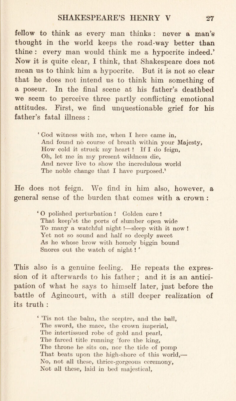 fellow to think as every man thinks : never a man’s thought in the world keeps the road-way better than thine : every man would think me a hypocrite indeed.’ Now it is quite clear, I think, that Shakespeare does not mean us to think him a hypocrite. But it is not so clear that he does not intend us to think him something of a poseur. In the final scene at his father’s deathbed we seem to perceive three partly conflicting emotional attitudes. First, we find unquestionable grief for his father’s fatal illness : c God witness with me, when I here came in, And found no course of breath within your Majesty, How cold it struck my heart ! If I do feign. Oh, let me in my present wildness die. And never live to show the incredulous world The noble change that I have purposed.5 He does not feign. We find in him also, however, a general sense of the burden that comes with a crown : ‘ O polished perturbation ! Golden care ! That keep’st the ports of slumber open wide To many a watchful night !—sleep with it now ! Yet not so sound and half so deeply sweet As he whose brow with homely biggin bound Snores out the w^atch of night ! ' This also is a genuine feeling. He repeats the expres¬ sion of it afterwards to his father ; and it is an antici¬ pation of what he says to himself later, just before the battle of Agincourt, with a still deeper realization of it3 truth : ‘ ’Tis not the balm, the sceptre, and the ball, The sword, the mace, the crown imperial. The intertissued robe of gold and pearl. The farced title running 'fore the king, The throne he sits on, nor the tide of pomp That beats upon the high-shore of this world,— No, not all these, thrice-gorgeous ceremony, Not all these, laid in bed majestical,
