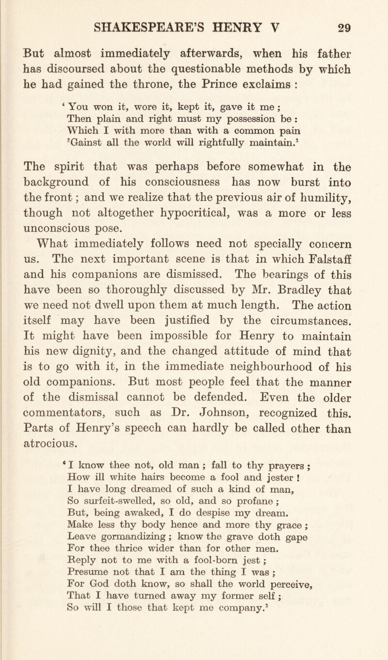 But almost immediately afterwards, when his father has discoursed about the questionable methods by which he had gained the throne, the Prince exclaims : ‘ You won it, wore it, kept it, gave it me ; Then plain and right must my possession be : Which I with more than with a common pain 5Gainst all the world will rightfully maintain.3 The spirit that was perhaps before somewhat in the background of his consciousness has now burst into the front; and we realize that the previous air of humility, though not altogether hypocritical, was a more or less unconscious pose. What immediately follows need not specially concern us. The next important scene is that in which Falstaff and his companions are dismissed. The bearings of this have been so thoroughly discussed by Mr. Bradley that we need not dwell upon them at much length. The action itself may have been justified by the circumstances. It might have been impossible for Henry to maintain his new dignity, and the changed attitude of mind that is to go with it, in the immediate neighbourhood of his old companions. But most people feel that the manner of the dismissal cannot be defended. Even the older commentators, such as Dr. Johnson, recognized this. Parts of Henry’s speech can hardly be called other than atrocious. ‘ I know thee not, old man ; fall to thy prayers ; How ill white hairs become a fool and jester ! I have long dreamed of such a kind of man. So surfeit-swelled, so old, and so profane ; But, being awaked, I do despise my dream. Make less thy body hence and more thy grace ; Leave gormandizing ; know the grave doth gape For thee thrice wider than for other men. Reply not to me with a fool-born jest; Presume not that I am the thing I was ; For God doth know, so shall the world perceive. That I have turned away my former self ; So will I those that kept me company.3