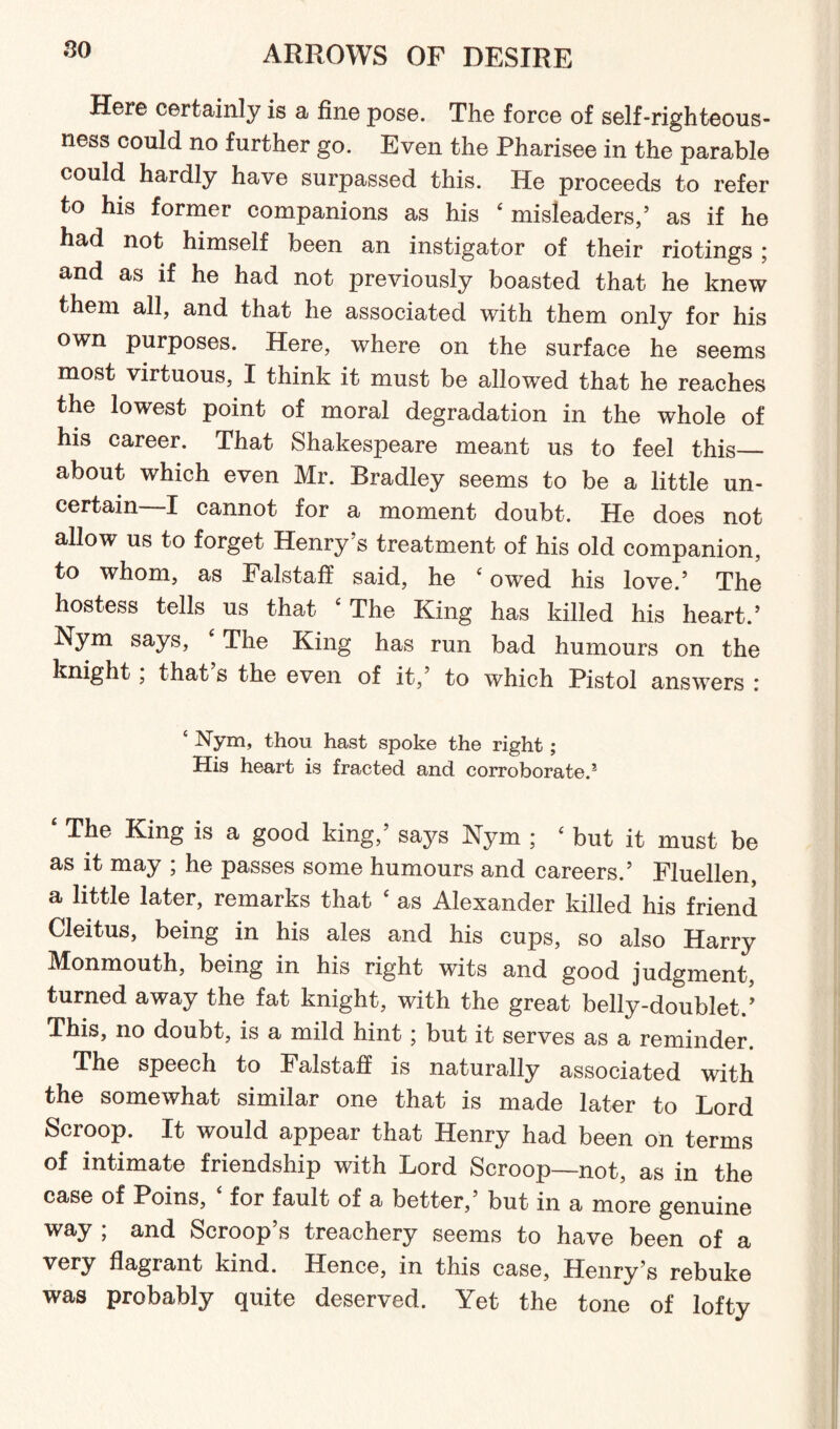 so Here certainly is a fine pose. The force of self-righteous¬ ness could no further go. Even the Pharisee in the parable could hardly have surpassed this. He proceeds to refer to his former companions as his ‘ misleaders,’ as if he had not himself been an instigator of their riotings ; and as if he had not previously boasted that he knew them all, and that he associated with them only for his own purposes. Here, where on the surface he seems most virtuous, I think it must be allowed that he reaches the lowest point of moral degradation in the whole of his career. That Shakespeare meant us to feel this— about which even Mr. Bradley seems to be a little un¬ certain—I cannot for a moment doubt. He does not allow us to forget Henry’s treatment of his old companion, to whom, as Falstaff said, he ‘ owed his love.’ The hostess tells us that The King has killed his heart.’ Nym says, The King has run bad humours on the knight, that s the even of it,’ to which Pistol answers : ‘ Nym, thou hast spoke the right ; His heart is fracted and corroborated £ The King is a good king,’ says Nym ; 4 but it must be as it may ; he passes some humours and careers.’ Fluellen, a little later, remarks that ‘ as Alexander killed his friend Cleitus, being in his ales and his cups, so also Harry Monmouth, being in his right wits and good judgment, turned away the fat knight, with the great belly-doublet.’ This, no doubt, is a mild hint j but it serves as a reminder. The speech to Falstafi is naturally associated with the somewhat similar one that is made later to Lord Scroop. It would appear that Henry had been on terms of intimate friendship with Lord Scroop—not, as in the case of Poins, for fault of a better,’ but in a more genuine way ; and Scroop’s treachery seems to have been of a very flagrant kind. Hence, in this case, Henry’s rebuke was probably quite deserved. Yet the tone of lofty