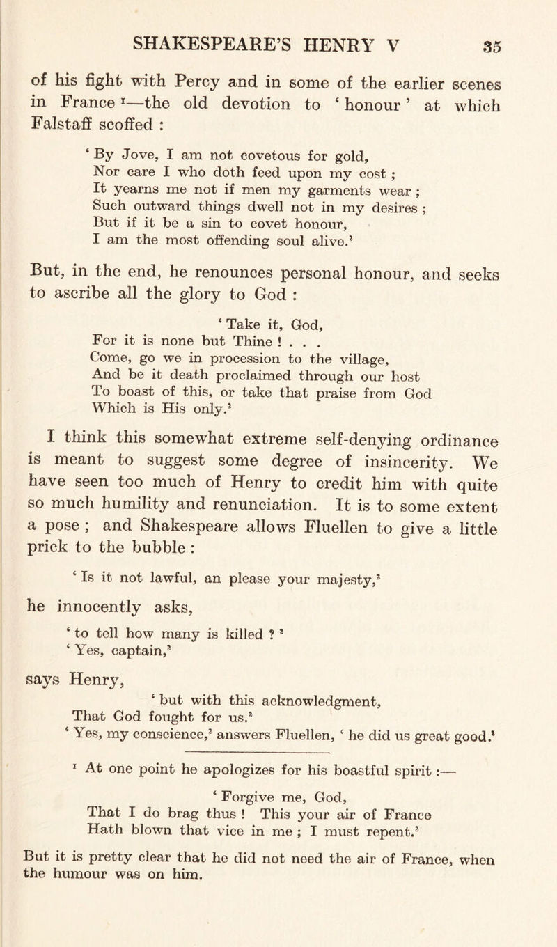 of his fight with Percy and in some of the earlier scenes in France 1—the old devotion to ‘ honour 5 at which Falstaff scoffed : ‘ By Jove, I am not covetous for gold. Nor care I who doth feed upon my cost; It yearns me not if men my garments wear ; Such outward things dwell not in my desires ; But if it be a sin to covet honour, I am the most offending soul alive.5 But, in the end, he renounces personal honour, and seeks to ascribe all the glory to God : ‘ Take it, God, For it is none but Thine ! . . . Come, go we in procession to the village. And be it death proclaimed through our host To boast of this, or take that praise from God Which is His only.3 I think this somewhat extreme self-denying ordinance is meant to suggest some degree of insincerity. We have seen too much of Henry to credit him with quite so much humility and renunciation. It is to some extent a pose ; and Shakespeare allows Fluellen to give a little prick to the bubble : 4 Is it not lawful, an please your majesty,3 he innocently asks, 4 to tell how many is killed ? 3 4 Yes, captain,3 says Henry, 4 but with this acknowledgment, That God fought for us.3 4 Yes, my conscience,3 answers Fluellen, 4 he did us great good.* 1 At one point he apologizes for his boastful spirit:— 4 Forgive me, God, That I do brag thus ! This your air of France Hath blown that vice in me ; I must repent.3 But it is pretty clear that he did not need the air of France, when the humour was on him.