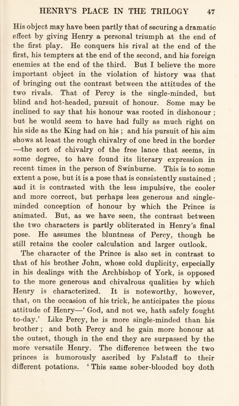 His object may have been partly that of securing a dramatic effect by giving Henry a personal triumph at the end of the first play. He conquers his rival at the end of the first, his tempters at the end of the second, and his foreign enemies at the end of the third. But I believe the more important object in the violation of history was that of bringing out the contrast between the attitudes of the two rivals. That of Percy is the single-minded, but blind and hot-headed, pursuit of honour. Some may be inclined to say that his honour was rooted in dishonour ; but he would seem to have had fully as much right on his side as the King had on his ; and his pursuit of his aim shows at least the rough chivalry of one bred in the border —the sort of chivalry of the free lance that seems, in some degree, to have found its literary expression in recent times in the person of Swinburne. This is to some extent a pose, but it is a pose that is consistently sustained ; and it is contrasted with the less impulsive, the cooler and more correct, but perhaps less generous and single- minded conception of honour by which the Prince is animated. But, as we have seen, the contrast between the two characters is partly obliterated in Henry’s final pose. He assumes the bluntness of Percy, though he still retains the cooler calculation and larger outlook. The character of the Prince is also set in contrast to that of his brother John, whose cold duplicity, especially in his dealings with the Archbishop of York, is opposed to the more generous and chivalrous qualities by which Henry is characterized. It is noteworthy, however, that, on the occasion of his trick, he anticipates the pious attitude of Henry—‘ God, and not we, hath safely fought to-day.’ Like Percy, he is more single-minded than his brother ; and both Percy and he gain more honour at the outset, though in the end they are surpassed by the more versatile Henry. The difference between the two princes is humorously ascribed by Falstaff to their different potations. 4 This same sober-blooded boy doth