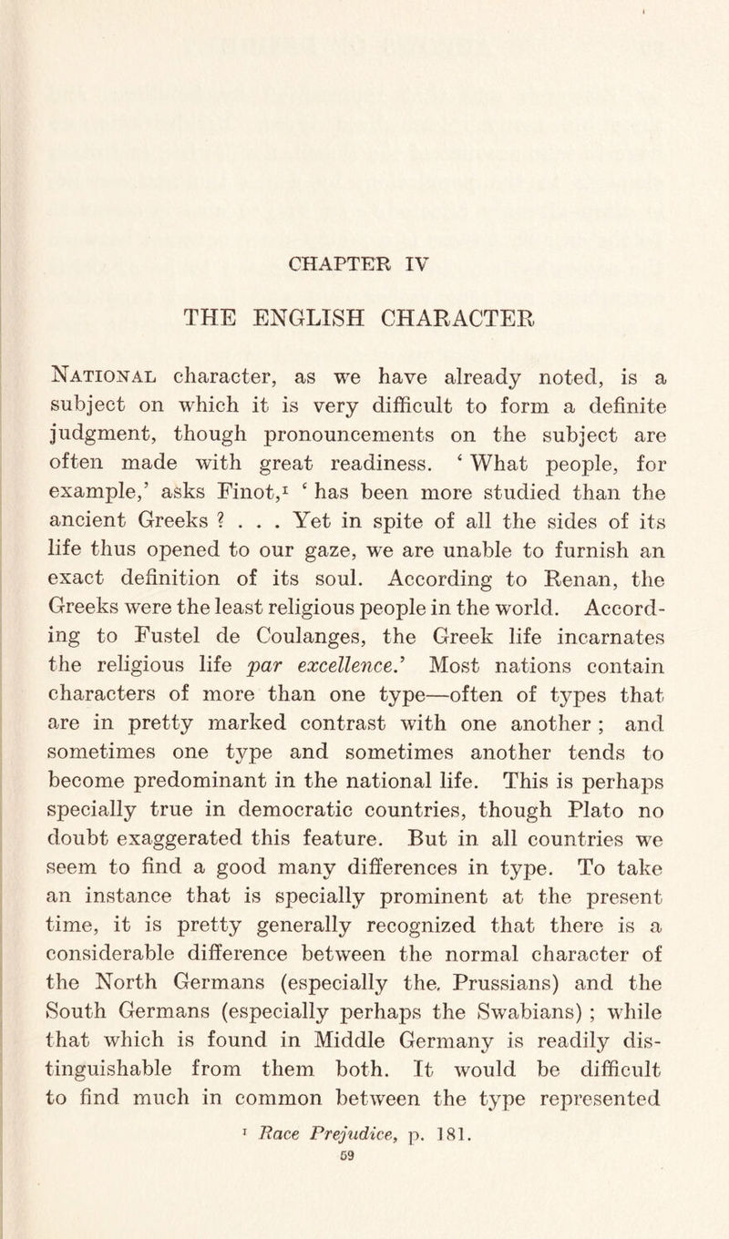 CHAPTER IV THE ENGLISH CHARACTER National character, as we have already noted, is a subject on which it is very difficult to form a definite judgment, though pronouncements on the subject are often made with great readiness. 4 What people, for example,’ asks Finot,1 £ has been more studied than the ancient Greeks ? . . . Yet in spite of all the sides of its life thus opened to our gaze, we are unable to furnish an exact definition of its soul. According to Renan, the Greeks were the least religious people in the world. Accord¬ ing to Fustel de Coulanges, the Greek life incarnates the religious life par excellenceMost nations contain characters of more than one type—often of types that are in pretty marked contrast with one another ; and sometimes one type and sometimes another tends to become predominant in the national life. This is perhaps specially true in democratic countries, though Plato no doubt exaggerated this feature. But in all countries we seem to find a good many differences in type. To take an instance that is specially prominent at the present time, it is pretty generally recognized that there is a considerable difference between the normal character of the North Germans (especially the, Prussians) and the South Germans (especially perhaps the Swabians) ; while that which is found in Middle Germany is readily dis¬ tinguishable from them both. It would be difficult to find much in common between the type represented 1 Race Prejudice, p. 181.