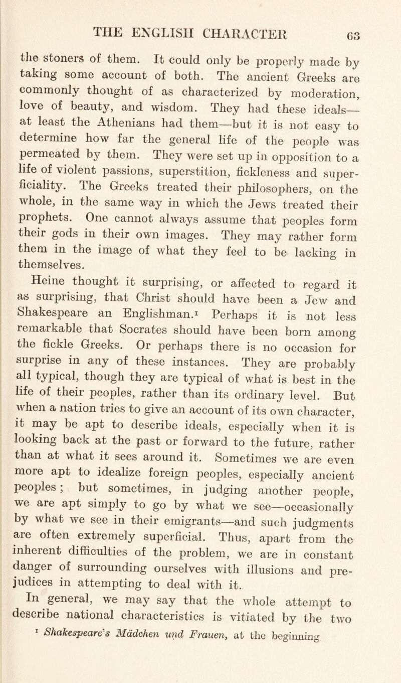 tlie stoners of them. It could only be properly made by taking some account of both. The ancient Greeks are commonly thought of as characterized by moderation, love of beauty, and wisdom. They had these ideals_ at least the Athenians had them—but it is not easy to determine how far the general life of the people was permeated by them. They were set up in opposition to a life of violent passions, superstition, fickleness and super¬ ficiality. The Greeks treated their philosophers, on the whole, in the same way in which the Jews treated their prophets. One cannot always assume that peoples form their gods in their own images. They may rather form them in the image of what they feel to be lacking in themselves. Heine thought it surprising, or affected to regard it as surprising, that Christ should have been a Jew and Shakespeare an Englishman.1 Perhaps it is not less remaikable that Socrates should have been born among the fickle Greeks. Or perhaps there is no occasion for surprise in any of these instances. They are probably all typical, though they are typical of what is best in the life of their peoples, rather than its ordinary level. But when a nation tries to give an account of its own character, it may be apt to describe ideals, especially when it is looking back at the past or forward to the future, rather than at what it sees around it. Sometimes we are even more apt to idealize foreign peoples, especially ancient peoples ; but sometimes, in judging another people, we are apt simply to go by what we see—occasionally by what we see in their emigrants—and such judgments are often extremely superficial. Thus, apart from the inherent difficulties of the problem, we are in constant danger of surrounding ourselves with illusions and pre¬ judices in attempting to deal with it. In general, we may say that the whole attempt to describe national characteristics is vitiated by the two 1 Shakespeare’s Mddchen und Frauen, at the beginning