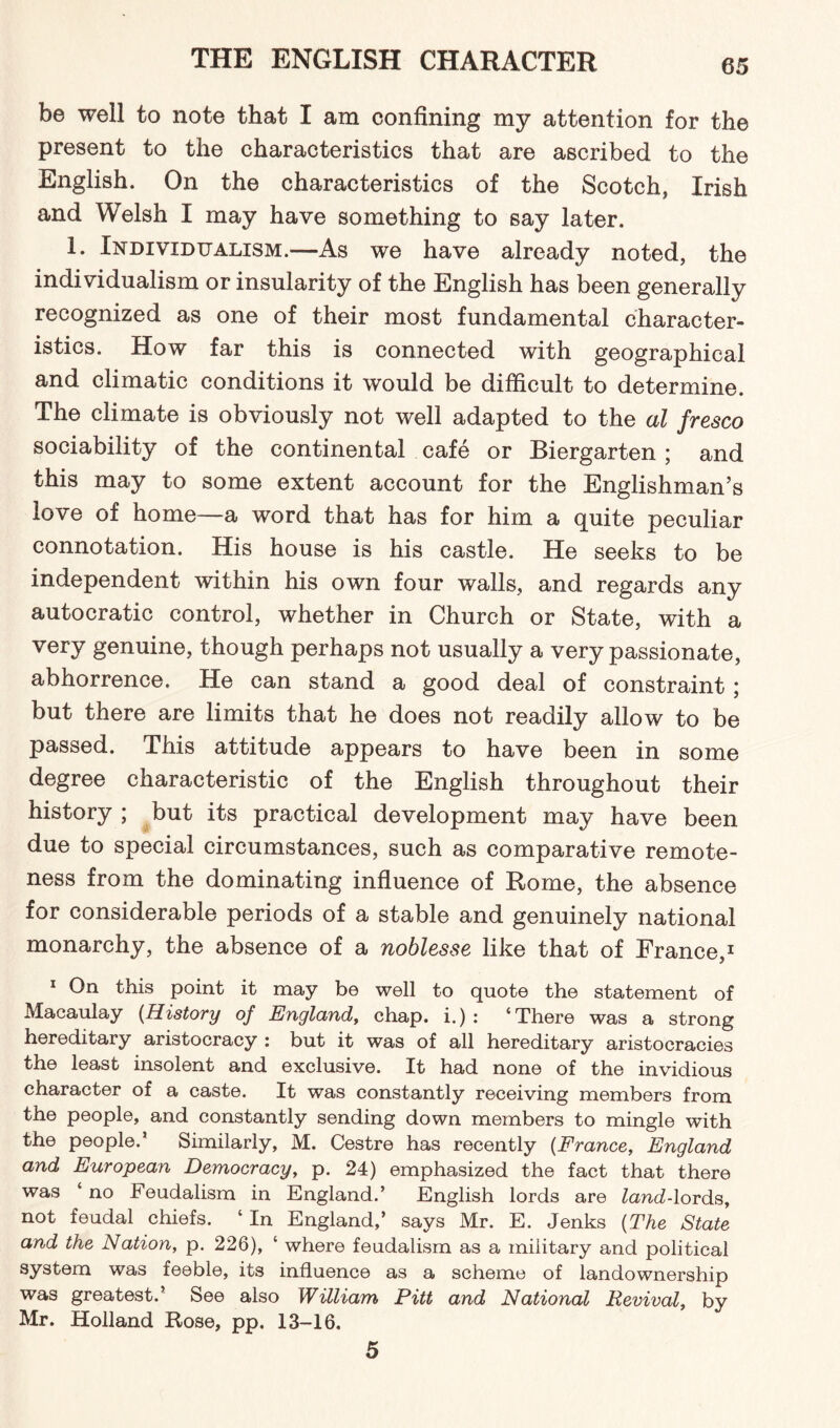 be well to note that I am confining my attention for the present to the characteristics that are ascribed to the English. On the characteristics of the Scotch, Irish and Welsh I may have something to say later. 1. Individualism.—As we have already noted, the individualism or insularity of the English has been generally recognized as one of their most fundamental character¬ istics. How far this is connected with geographical and climatic conditions it would be difficult to determine. The climate is obviously not well adapted to the al fresco sociability of the continental cafe or Riergarten ; and this may to some extent account for the Englishman’s love of home—a word that has for him a quite peculiar connotation. His house is his castle. He seeks to be independent within his own four walls, and regards any autocratic control, whether in Church or State, with a very genuine, though perhaps not usually a very passionate, abhorrence. He can stand a good deal of constraint ; but there are limits that he does not readily allow to be passed. This attitude appears to have been in some degree characteristic of the English throughout their history ; but its practical development may have been due to special circumstances, such as comparative remote¬ ness from the dominating influence of Rome, the absence for considerable periods of a stable and genuinely national monarchy, the absence of a noblesse like that of France,1 1 On this point it may be well to quote the statement of Macaulay (History of England, chap, i.) : ‘There was a strong hereditary aristocracy : but it was of all hereditary aristocracies the least insolent and exclusive. It had none of the invidious character of a caste. It was constantly receiving members from the people, and constantly sending down members to mingle with the people.’ Similarly, M. Cestre has recently (France, England and European Democracy, p. 24) emphasized the fact that there was ‘ no Feudalism in England.’ English lords are £cmd-lords, not feudal chiefs. ‘In England,’ says Mr. E. Jenks (The State and the Nation, p. 226), ‘ where feudalism as a military and political system was feeble, its influence as a scheme of landownership was greatest.’ See also William Pitt and National Revival, by Mr. Holland Rose, pp. 13-16. 5