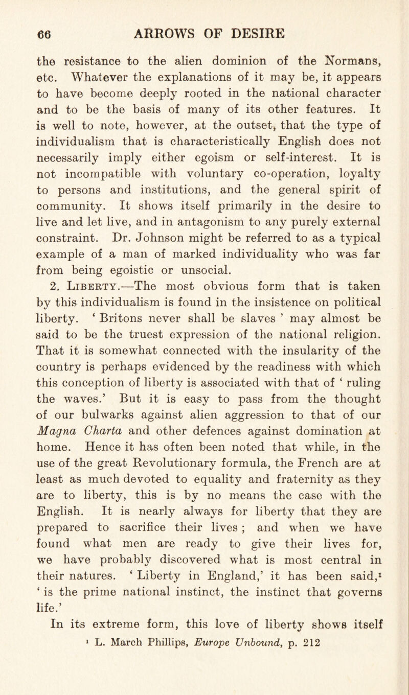 the resistance to the alien dominion of the Normans, etc. Whatever the explanations of it may be, it appears to have become deeply rooted in the national character and to be the basis of many of its other features. It is well to note, however, at the outset, that the type of individualism that is characteristically English does not necessarily imply either egoism or self-interest. It is not incompatible with voluntary co-operation, loyalty to persons and institutions, and the general spirit of community. It shows itself primarily in the desire to live and let live, and in antagonism to any purely external constraint. Dr. Johnson might be referred to as a typical example of a man of marked individuality who was far from being egoistic or unsocial. 2. Liberty.—The most obvious form that is taken by this individualism is found in the insistence on political liberty. ‘ Britons never shall be slaves ’ may almost be said to be the truest expression of the national religion. That it is somewhat connected with the insularity of the country is perhaps evidenced by the readiness with which this conception of liberty is associated with that of ‘ ruling the waves.’ But it is easy to pass from the thought of our bulwarks against alien aggression to that of our Magna Charta and other defences against domination at home. Hence it has often been noted that while, in the use of the great Revolutionary formula, the French are at least as much devoted to equality and fraternity as they are to liberty, this is by no means the case with the English. It is nearly always for liberty that they are prepared to sacrifice their lives ; and when we have found what men are ready to give their lives for, we have probably discovered what is most central in their natures. ‘ Liberty in England,’ it has been said,1 ‘ is the prime national instinct, the instinct that governs life.’ In its extreme form, this love of liberty shows itself 1 L. March Phillips, Europe Unbound, p. 212