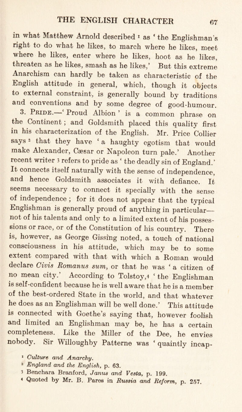 in what Matthew Arnold described i as 4 the Englishman’s right to do what he likes, to march where he likes, meet where he likes, enter where he likes, hoot as he likes, threaten as he likes, smash as he likes/ Rut this extreme Anarchism can hardly be taken as characteristic of the English attitude in general, which, though it objects to external constraint, is generally bound by traditions and conventions and by some degree of good-humour. 3. Pride. - Proud Albion ’ is a common phrase on the Continent; and Goldsmith placed this quality first in his characterization of the English. Mr. Price Collier says2 that they have 4 a haughty egotism that would make Alexander, Caesar or Napoleon turn pale.’ Another recent writer 3 refers to pride as 4 the deadly sin of England/ It connects itself naturally with the sense of independence, and hence Goldsmith associates it with defiance. It seems necessary to connect it specially with the sense of independence ; for it does not appear that the typical Englishman is generally proud of anything in particular— not of his talents and only to a limited extent of his posses¬ sions or race, or of the Constitution of his country. There is, however, as George Gissing noted, a touch of national consciousness in his attitude, which may be to some extent compared with that with which a Roman would declare Givis Romanus sum, or that he was 4 a citizen of no mean city.’ According to Tolstoy,4 4 the Englishman is self-confident because he is well aware that he is a member of the best-ordered State in the world, and that whatever he does as an Englishman will be well done/ This attitude is connected with Goethe’s saying that, however foolish and limited an Englishman may be, he has a certain completeness. Like the Miller of the Dee, he envies nobody. Sir Willoughby Pattern© was 4 quaintly incap- 1 Culture and Anarchy. 3 England and the English, p. 63. 3 Benchara Branford, Janus and Vesta, p. 199. 4 Quoted by Mr. B. Pares in Russia and Reform, p. 257.