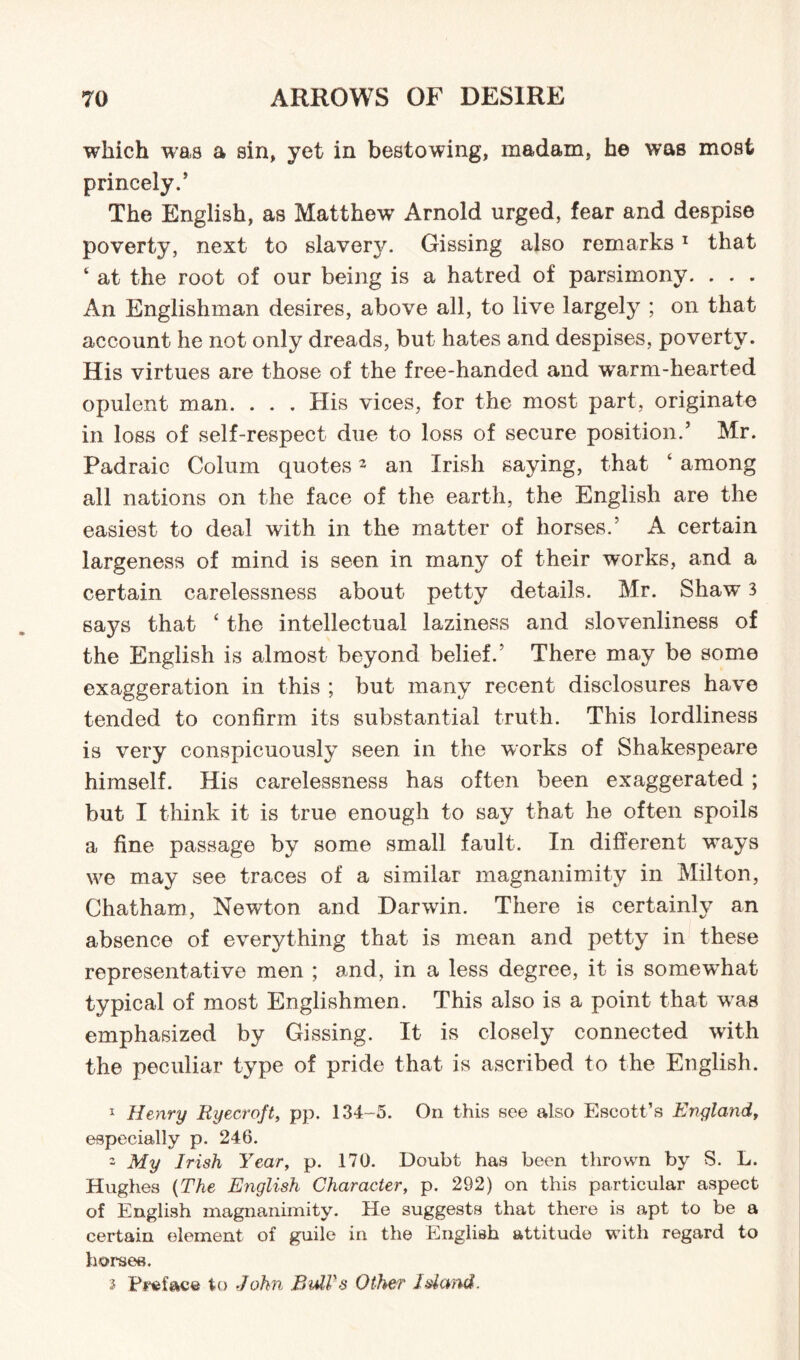 which was a sin, yet in bestowing, madam, he was most princely.* The English, as Matthew Arnold urged, fear and despise poverty, next to slavery. Gissing also remarks1 that c at the root of our being is a hatred of parsimony. . . . An Englishman desires, above all, to live largely ; on that account he not only dreads, but hates and despises, poverty. His virtues are those of the free-handed and wrarm-hearted opulent man. . . . His vices, for the most part, originate in loss of self-respect due to loss of secure position.* Mr. Padraic Colurn quotes2 an Irish saying, that ‘ among all nations on the face of the earth, the English are the easiest to deal with in the matter of horses/ A certain largeness of mind is seen in many of their works, and a certain carelessness about petty details. Mr. Shaw 3 says that ‘ the intellectual laziness and slovenliness of the English is almost beyond belief/ There may be some exaggeration in this ; but many recent disclosures have tended to confirm its substantial truth. This lordliness is very conspicuously seen in the works of Shakespeare himself. His carelessness has often been exaggerated ; but I think it is true enough to say that he often spoils a fine passage by some small fault. In different ways we may see traces of a similar magnanimity in Milton, Chatham, Newton and Darwin. There is certainly an absence of everything that is mean and petty in these representative men ; and, in a less degree, it is somewdiat typical of most Englishmen. This also is a point that wras emphasized by Gissing. It is closely connected with the peculiar type of pride that is ascribed to the English. 1 Henry Ryecroft, pp. 134-5. On this see also Escott’s Eiigland, especially p. 246. 2 My Irish Year, p. 170. Doubt has been thrown by S. L. Hughes (The English Character, p. 292) on this particular aspect of English magnanimity. He suggests that there is apt to be a certain element of guile in the English attitude with regard to horses. s Preface to John Bidl's Other Id and.