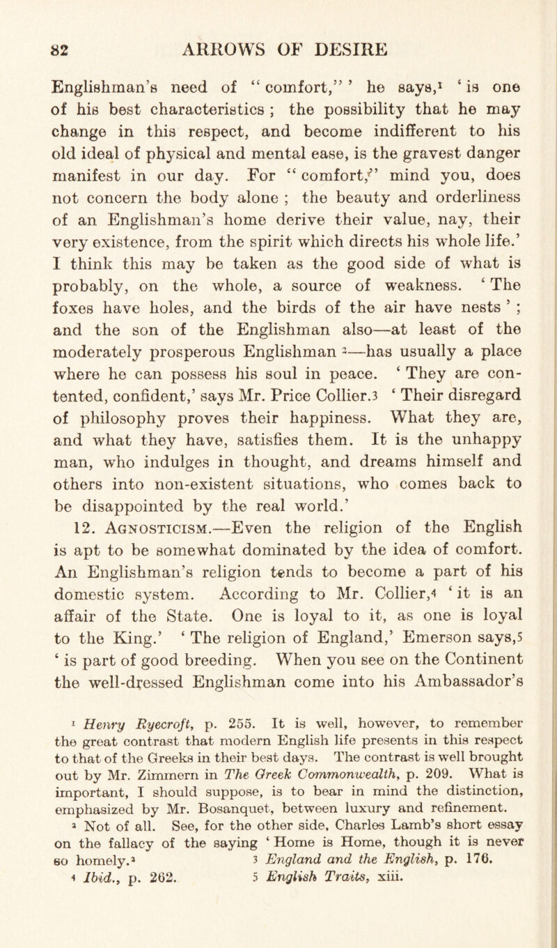 Englishman's need of 44 comfort/' ’ he says,1 4 is one of his best characteristics ; the possibility that he may change in this respect, and become indifferent to his old ideal of physical and mental ease, is the gravest danger manifest in our day. For “ comfort/’ mind you, does not concern the body alone ; the beauty and orderliness of an Englishman’s home derive their value, nay, their very existence, from the spirit which directs his whole life.’ I think this may be taken as the good side of what is probably, on the whole, a source of weakness. 4 The foxes have holes, and the birds of the air have nests ’ ; and the son of the Englishman also—at least of the moderately prosperous Englishman 1 2—has usually a place where he can possess his soul in peace. 4 They are con¬ tented, confident,’ says Mr. Price Collier.3 4 Their disregard of philosophy proves their happiness. What they are, and what they have, satisfies them. It is the unhappy man, who indulges in thought, and dreams himself and others into non-existent situations, who comes back to be disappointed by the real world.’ 12. Agnosticism.—Even the religion of the English is apt to be somewhat dominated by the idea of comfort. An Englishman's religion tends to become a part of his domestic system. According to Mr. Collier,4 ‘ it is an affair of the State. One is loyal to it, as one is loyal to the King.’ ‘ The religion of England,’ Emerson says,5 4 is part of good breeding. Wrhen you see on the Continent the well-dressed Englishman come into his Ambassador’s 1 Henry Ryecroft, p. 255. It is well, however, to remember the great contrast that modern English life presents in this respect to that of the Greeks in their best days. The contrast is well brought out by Mr. Zimmern in The Greek Commonwealth, p. 209. What is important, I should suppose, is to bear in mind the distinction, emphasized by Mr. Bosanquet, between luxury and refinement. 3 Not of all. See, for the other side, Charles Lamb’s short essay on the fallacy of the saying ‘ Home is Home, though it is never so homely.3 4 3 England and the English, p. 170. 4 Ibid., p. 202. 5 English Traits, xiii.