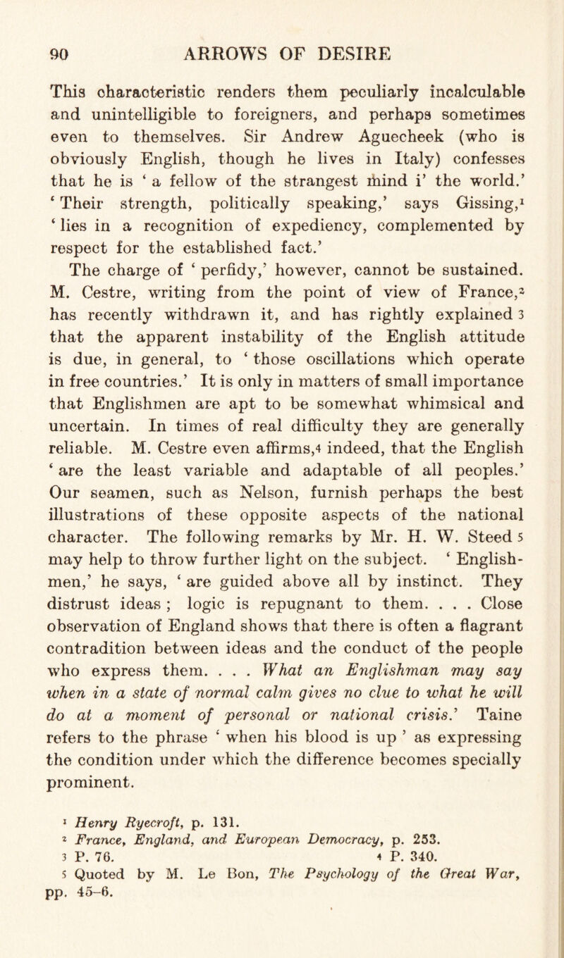 This characteristic renders them peculiarly incalculable and unintelligible to foreigners, and perhaps sometimes even to themselves. Sir Andrew Aguecheek (who is obviously English, though he lives in Italy) confesses that he is ‘a fellow of the strangest blind i’ the world.’ 4 Their strength, politically speaking,’ says Gissing,1 2 3 4 lies in a recognition of expediency, complemented by respect for the established fact.’ The charge of 4 perfidy,’ however, cannot be sustained. M. Cestre, writing from the point of view of France,- has recently withdrawn it, and has rightly explained 3 that the apparent instability of the English attitude is due, in general, to 4 those oscillations which operate in free countries.’ It is only in matters of small importance that Englishmen are apt to be somewhat whimsical and uncertain. In times of real difficulty they are generally reliable. M. Cestre even affirms,4 indeed, that the English 4 are the least variable and adaptable of all peoples.’ Our seamen, such as Nelson, furnish perhaps the best illustrations of these opposite aspects of the national character. The following remarks by Mr. H. W. Steed 5 may help to throw further light on the subject. 4 English¬ men,’ he says, 4 are guided above all by instinct. They distrust ideas ; logic is repugnant to them. . . . Close observation of England shows that there is often a flagrant contradition between ideas and the conduct of the people who express them. . . . What an Englishman may say when in a state of normal calm gives no clue to what he will do at a moment of personal or national crisis.’ Taine refers to the phrase 4 when his blood is up ’ as expressing the condition under wrhich the difference becomes specially prominent. 1 Henry Ryecroft, p. 131. 2 France, England, and European Democracy, p. 253. 3 P. 76. 4 p. 340. 5 Quoted by M. Le Bon, The Psychology of the Great War, pp. 45-6.