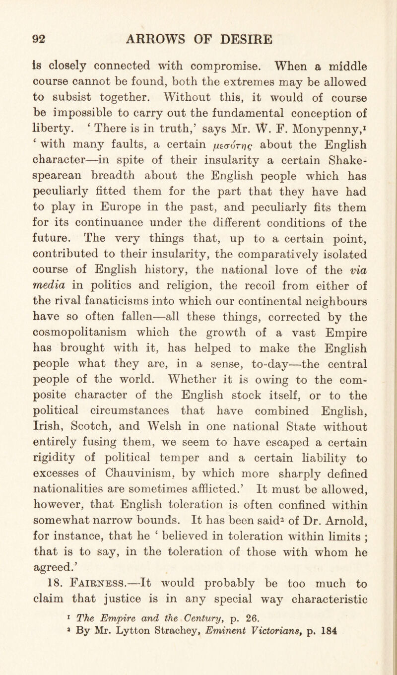 is closely connected with compromise. When a middle course cannot be found, both the extremes may be allowed to subsist together. Without this, it would of course be impossible to carry out the fundamental conception of liberty. ‘ There is in truth,’ says Mr. W. F. Monypenny,1 £ with many faults, a certain yecror^g about the English character—in spite of their insularity a certain Shake¬ spearean breadth about the English people which has peculiarly fitted them for the part that they have had to play in Europe in the past, and peculiarly fits them for its continuance under the different conditions of the future. The very things that, up to a certain point, contributed to their insularity, the comparatively isolated course of English history, the national love of the via media in politics and religion, the recoil from either of the rival fanaticisms into which our continental neighbours have so often fallen—all these things, corrected by the cosmopolitanism which the growth of a vast Empire has brought with it, has helped to make the English people what they are, in a sense, to-day—the central people of the world. Whether it is owing to the com¬ posite character of the English stock itself, or to the political circumstances that have combined English, Irish, Scotch, and Welsh in one national State without entirely fusing them, we seem to have escaped a certain rigidity of political temper and a certain liability to excesses of Chauvinism, by which more sharply defined nationalities are sometimes afflicted.’ It must be allowed, however, that English toleration is often confined within somewhat narrow bounds. It has been said* of Dr. Arnold, for instance, that he 4 believed in toleration within limits ; that is to say, in the toleration of those with whom he agreed.’ 18. Fairness.—It would probably be too much to claim that justice is in any special way characteristic 1 The Empire and the Century, p. 26. 3 By Mr. Lytton Strachey, Eminent Victorians, p. 184