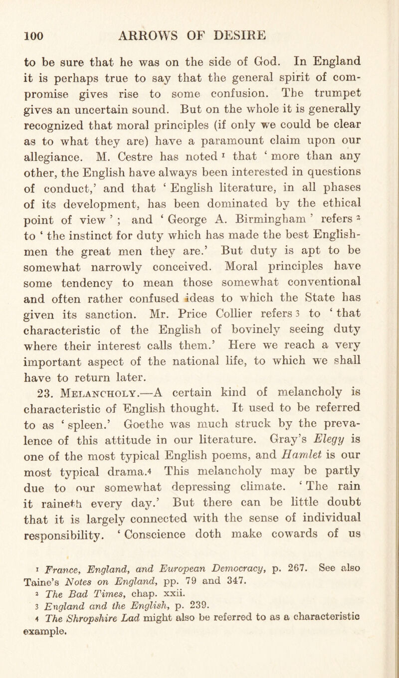 to be sure that he was on the side of God. In England it is perhaps true to say that the general spirit of com¬ promise gives rise to some confusion. The trumpet gives an uncertain sound. But on the whole it is generally recognized that moral principles (if only we could be clear as to what they are) have a paramount claim upon our allegiance. M. Cestre has noted 1 that 1 more than any other, the English have always been interested in questions of conduct,’ and that c English literature, in all phases of its development, has been dominated by the ethical point of view ’ ; and 4 George A. Birmingham ’ refers 3 to ‘ the instinct for duty which has made the best English¬ men the great men they are.’ But duty is apt to be somewhat narrowly conceived. Moral principles have some tendency to mean those somewhat conventional and often rather confused ideas to which the State has given its sanction. Mr. Price Collier refers 3 to 4 that characteristic of the English of bovinely seeing duty where their interest calls them.’ Here we reach a very important aspect of the national life, to which we shall have to return later. 23. Melancholy.—A certain kind of melancholy is characteristic of English thought. It used to be referred to as 4 spleen.’ Goethe was much struck by the preva¬ lence of this attitude in our literature. Gray’s Elegy is one of the most typical English poems, and Hamlet is our most typical drama.4 This melancholy may be partly due to our somewhat depressing climate. 4 The rain it raineth every day.’ But there can be little doubt that it is largely connected with the sense of individual responsibility. 4 Conscience doth make cowards of us 1 France, England, and European Democracy, p. 267. See also Taine’s Notes on England, pp. 79 and 347. 2 The Bad Times, chap. xxii. 3 England and the English, p. 239. 4 The Shropshire Lad might also be referred to as a characteristic example.