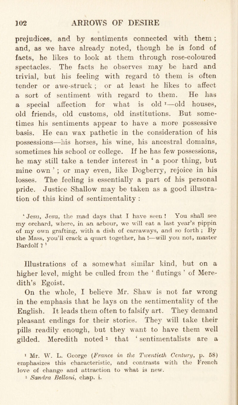 prejudices, and by sentiments connected with them ; and, as we have already noted, though he is fond of facts, he likes to look at them through rose-coloured spectacles. The facts he observes may be hard and trivial, but his feeling with regard t6 them is often tender or awe-struck ; or at least he likes to affect a sort of sentiment with regard to them. He has a special affection for what is old 1—old houses, old friends, old customs, old institutions. But some¬ times his sentiments appear to have a more possessive basis. He can wax pathetic in the consideration of his possessions—his horses, his wine, his ancestral domains, sometimes his school or college. If he has few possessions, he ma}T still take a tender interest in 4 a poor thing, but mine own 5 ; or may even, like Dogberry, rejoice in his losses. The feeling is essentially a part of his personal pride. Justice Shallow may be taken as a good illustra¬ tion of this kind of sentimentality : ‘ Jesu, Jesu, the mad days that I have seen ! You shall see my orchard, where, in an arbour, we will eat a last year’s pippin of my own grafting, with a dish of carraways, and so forth ; By the Mass, you’ll crack a quart together, ha !—will you not, master Bardolf ? * Illustrations of a somewhat similar kind, but on a higher level, might be culled from the ‘ flutings ’ of Mere¬ dith’s Egoist. On the whole, I believe Mr. Shaw is not far wrong in the emphasis that he lays on the sentimentality of the English. It leads them often to falsify art. They demand pleasant endings for their stories. The?/ will take their pills readily enough, but they want to have them well gilded. Meredith noted2 that 4 sentimentalists are a 1 Mr. W. L. George (France in the Twentieth Century, p. 58) emphasizes this characteristic, and contrasts with the French love of change and attraction to what is new. 2 Sandra Bettoni, chap. i.