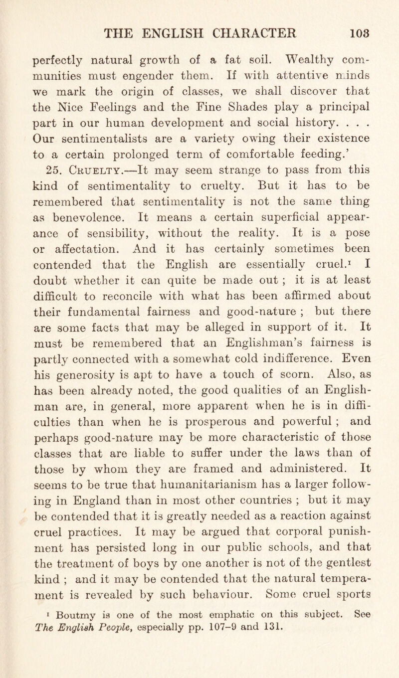 perfectly natural growth of a fat soil. Wealthy com¬ munities must engender them. If with attentive minds we mark the origin of classes, we shall discover that the Nice Feelings and the Fine Shades play a principal part in our human development and social history. . . . Our sentimentalists are a variety owing their existence to a certain prolonged term of comfortable feeding.’ 25. Cruelty.—It may seem strange to pass from this kind of sentimentality to cruelty. But it has to be remembered that sentimentality is not the same thing as benevolence. It means a certain superficial appear¬ ance of sensibility, without the reality. It is a pose or affectation. And it has certainly sometimes been contended that the English are essentially cruel.1 I doubt whether it can quite be made out ; it is at least difficult to reconcile with wrhat has been affirmed about their fundamental fairness and good-nature ; but there are some facts that may be alleged in support of it. It must be remembered that an Englishman’s fairness is partly connected with a somewhat cold indifference. Even his generosity is apt to have a touch of scorn. Also, as has been already noted, the good qualities of an English¬ man are, in general, more apparent when he is in diffi¬ culties than when he is prosperous and powerful ; and perhaps good-nature may be more characteristic of those classes that are liable to suffer under the laws than of those by whom they are framed and administered. It seems to be true that humanitarianism has a larger folloW'- ing in England than in most other countries ; but it may be contended that it is greatly needed as a reaction against cruel practices. It may be argued that corporal punish¬ ment has persisted long in our public schools, and that the treatment of boys by one another is not of the gentlest kind ; and it may be contended that the natural tempera¬ ment is revealed by such behaviour. Some cruel sports 1 Boutmy ia one of the most emphatic on this subject. See The English People, especially pp. 107-9 and 131.
