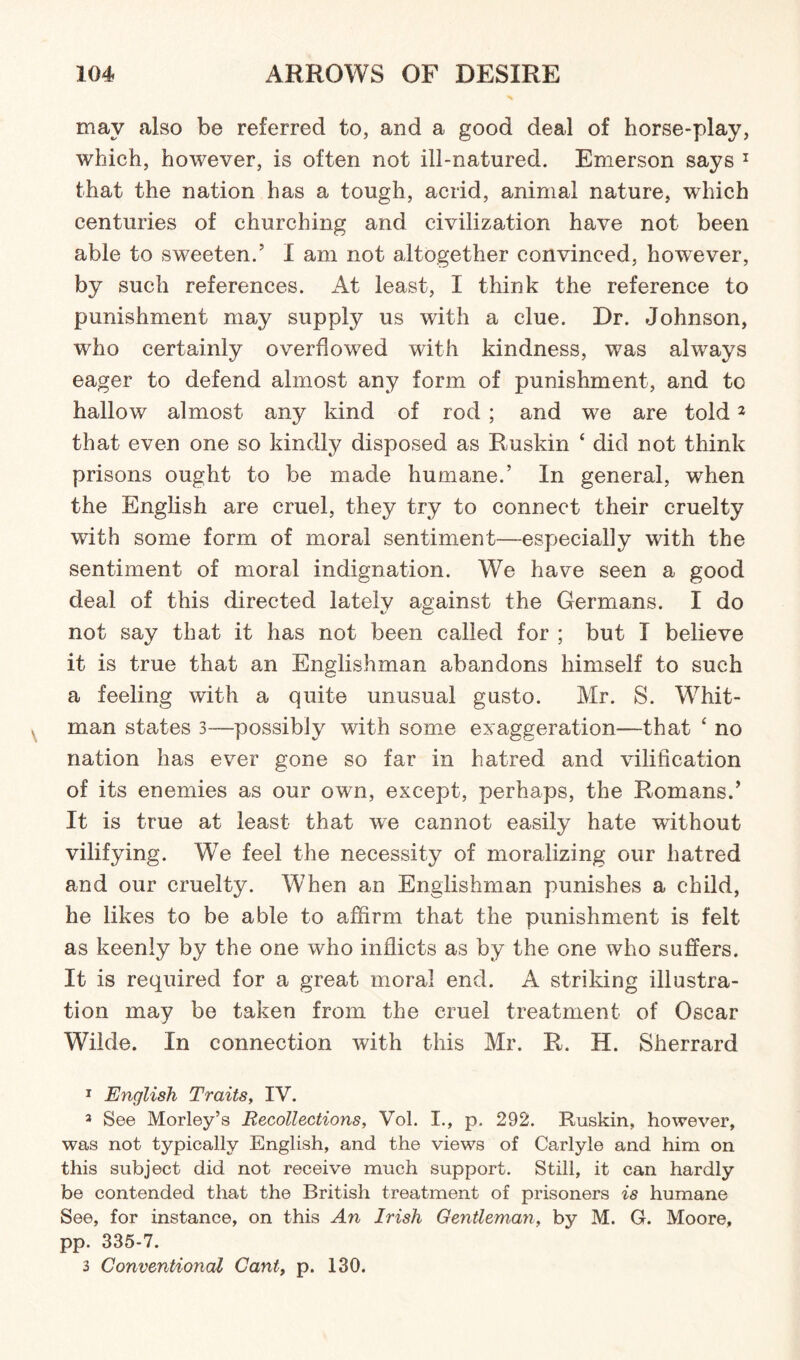 may also be referred to, and a good deal of horse-play, which, however, is often not ill-natured. Emerson says 1 * 3 that the nation has a tough, acrid, animal nature, which centuries of churching and civilization have not been able to sweeten.5 I am not altogether convinced, however, by such references. At least, I think the reference to punishment may supply us with a clue. Dr. Johnson, who certainly overflowed with kindness, was always eager to defend almost any form of punishment, and to hallow almost any kind of rod ; and we are told2 that even one so kindly disposed as Ruskin ‘ did not think prisons ought to be made humane.’ In general, when the English are cruel, they try to connect their cruelty with some form of moral sentiment—especially with the sentiment of moral indignation. We have seen a good deal of this directed lately against the Germans. I do not say that it has not been called for ; but I believe it is true that an Englishman abandons himself to such a feeling with a quite unusual gusto. Mr. S. Whit¬ man states 3-—possibly with some exaggeration—that ‘ no nation has ever gone so far in hatred and vilification of its enemies as our own, except, perhaps, the Romans.9 It is true at least that we cannot easily hate without vilifying. We feel the necessity of moralizing our hatred and our cruelty. When an Englishman punishes a child, he likes to be able to affirm that the punishment is felt as keenly by the one who inflicts as by the one who suffers. It is required for a great moral end. A striking illustra¬ tion may be taken from the cruel treatment of Oscar Wilde. In connection with this Mr. R. H. Sherrard 1 English Traits, IV. 3 See Morley’s Recollections, Vol. I., p. 292. Ruskin, however, was not typically English, and the views of Carlyle and him on this subject did not receive much support. Still, it can hardly be contended that the British treatment of prisoners is humane See, for instance, on this An Irish Gentleman, by M. G. Moore, pp. 335-7. 3 Conventional Cant, p. 130.