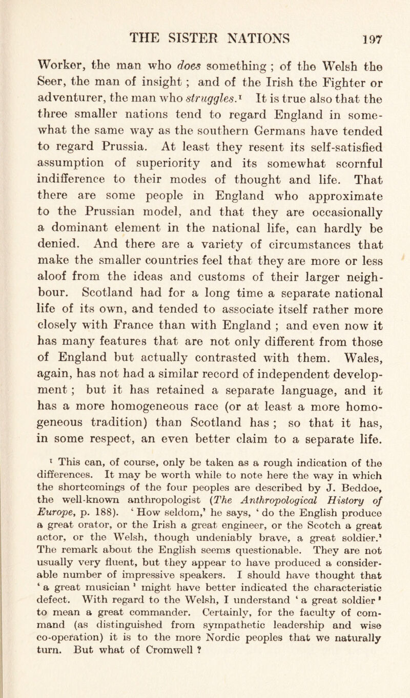 Worker, ike man who does something ; of the Welsh the Seer, the man of insight; and of the Irish the Fighter or adventurer, the man who strugglesA It is true also that the three smaller nations tend to regard England in some¬ what the same way as the southern Germans have tended to regard Prussia. At least they resent its self-satisfied assumption of superiority and its somewhat scornful indifference to their modes of thought and life. That there are some people in England who approximate to the Prussian model, and that they are occasionally a dominant element in the national life, can hardly be denied. And there are a variety of circumstances that make the smaller countries feel that they are more or less aloof from the ideas and customs of their larger neigh¬ bour. Scotland had for a long time a separate national life of its own, and tended to associate itself rather more closely with France than with England ; and even now it has many features that are not only different from those of England but actually contrasted with them. Wales, again, has not had a similar record of independent develop¬ ment ; but it has retained a separate language, and it has a more homogeneous race (or at least a more homo¬ geneous tradition) than Scotland has ; so that it has, in some respect, an even better claim to a separate life. x This can, of course, only be taken as a rough indication of the differences. It may be worth while to note here the way in which the shortcomings of the four peoples are described by J. Beddoe, the well-known anthropologist {The Anthropological History of Europe, p. 188). ‘How seldom,’ he says, ‘do the English produce a great orator, or the Irish a great engineer, or the Scotch a great actor, or the Welsh, though undeniably brave, a great soldier.’ The remark about the English seems questionable. They are not usually very fluent, but they appear to have produced a consider¬ able number of impressive speakers. I should have thought that ‘ a great musician 1 might have better indicated the characteristic defect. With regard to the Welsh, I understand ‘ a great soldier 1 to mean a great commander. Certainly, for the faculty of com¬ mand (as distinguished from sympathetic leadership and wise co-operation) it is to the more Nordic peoples that we naturally turn. But what of Cromwell ?