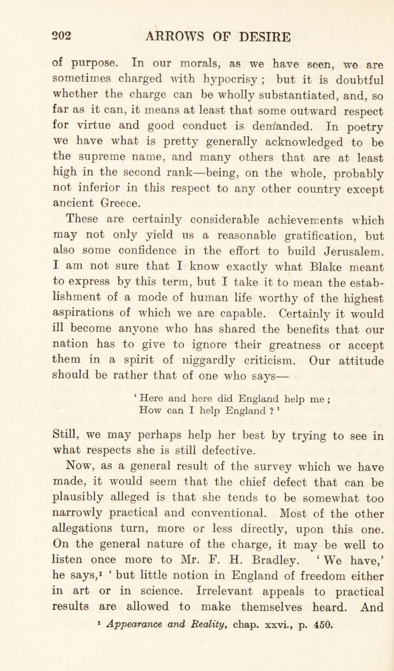 of purpose. In our morals, as we have seen, we are sometimes charged with hypocrisy ; but it is doubtful whether the charge can be wholly substantiated, and, so far as it can, it means at least that some outward respect for virtue and good conduct is demanded. In poetry we have what is pretty generally acknowledged to be the supreme name, and many others that are at least high in the second rank—being, on the whole, probably not inferior in this respect to any other country except ancient Greece. These are certainly considerable achievements which may not only yield us a reasonable gratification, but also some confidence in the effort to build Jerusalem. I am not sure that I know exactly what Blake meant to express by this term, but I take it to mean the estab¬ lishment of a mode of human life worthy of the highest aspirations of which we are capable. Certainly it would ill become anyone who has shared the benefits that our nation has to give to ignore their greatness or accept them in a spirit of niggardly criticism. Our attitude should be rather that of one who says— ‘ Here and here did England help me ; How can I help England ? * Still, we may perhaps help her best by trying to see in what respects she is still defective. Now, as a general result of the survey which we have made, it would seem that the chief defect that can be plausibly alleged is that she tends to be somewhat too narrowly practical and conventional. Most of the other allegations turn, more or less directly, upon this one. On the general nature of the charge, it may be well to listen once more to Mr. F. H. Bradley. ‘ We have,’ he says,1 ‘ but little notion in England of freedom either in art or in science. Irrelevant appeals to practical results are allowed to make themselves heard. And 1 Appearance and Reality, chap, xxvi., p. 450.
