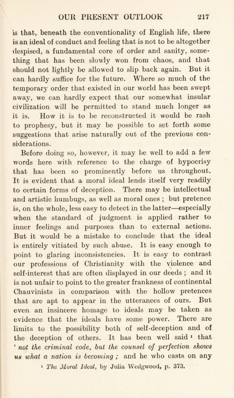 is that, beneath the conventionality of English life, there is an ideal of conduct and feeling that is not to be altogether despised, a fundamental core of order and sanity, some¬ thing that has been slowly won from chaos, and that should not lightly be allowed to slip back again. But it can hardly suffice for the future. Where so much of the temporary order that existed in our world has been swept away, we can hardly expect that our somewhat insular civilization will be permitted to stand much longer as it is. How it is to be reconstructed it would be rash to prophesy, but it may be possible to set forth some suggestions that arise naturally out of the previous con¬ siderations. Before doing so, however, it may be well to add a few words here with reference to the charge of hypocrisy that has been so prominently before us throughout. It is evident that a moral ideal lends itself very readily to certain forms of deception. There may be intellectual and artistic humbugs, as well as moral ones ; but pretence is, on the whole, less easy to detect in the latter—-especially when the standard of judgment is applied rather to inner feelings and purposes than to external actions. But it would be a mistake to conclude that the ideal is entirely vitiated by such abuse. It is easy enough to point to glaring inconsistencies. It is easy to contrast our professions of Christianity with the violence and self-interest that are often displayed in our deeds ; and it is not unfair to point to the greater frankness of continental Chauvinists in comparison with the hollow pretences that are apt to appear in the utterances of ours. But even an insincere homage to ideals may be taken as evidence that the ideals have some power. There are limits to the possibility both of self-deception and of the deception of others. It has been well said 1 that 4 not the criminal code, but the counsel of perfection shows us what a nation is becoming ; and he who casts on any 1 The Moral Ideal, by Julia Wedgwood, p. 373.