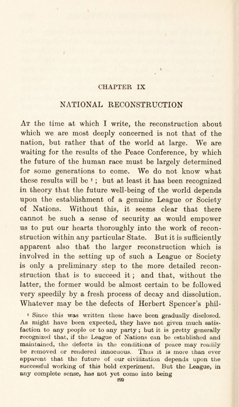 CHAPTER IX NATIONAL RECONSTRUCTION At the time at which I write, the reconstruction about which we are most deeply concerned is not that of the nation, but rather that of the world at large. We are waiting for the results of the Peace Conference, by which the future of the human race must be largely determined for some generations to come. We do not know what these results will be 1 ; but at least it has been recognized in theory that the future well-being of the world depends upon the establishment of a genuine League or Society of Nations. Without this, it seems clear that there cannot be such a sense of security as would empower us to put our hearts thoroughly into the work of recon¬ struction within any particular State. But it is sufficiently apparent also that the larger reconstruction which is involved in the setting up of such a League or Society is only a preliminary step to the more detailed recon¬ struction that is to succeed it; and that, without the latter, the former would be almost certain to be followed very speedily by a fresh process of decay and dissolution. Whatever may be the defects of Herbert Spencer’s phil- 1 Sine© this was written these have been gradually disclosed. As might have been expected, they have not given much satis¬ faction to any people or to any party ; but it is pretty generally recognized that, if the League of Nations can be established and maintained, the defects in the conditions of peace may readily be removed or rendered innocuous. Thus it is more than ever apparent that the future of our civilization depends upon the successful working of this bold experiment. But the League, in any complete sense, has not yet come into being