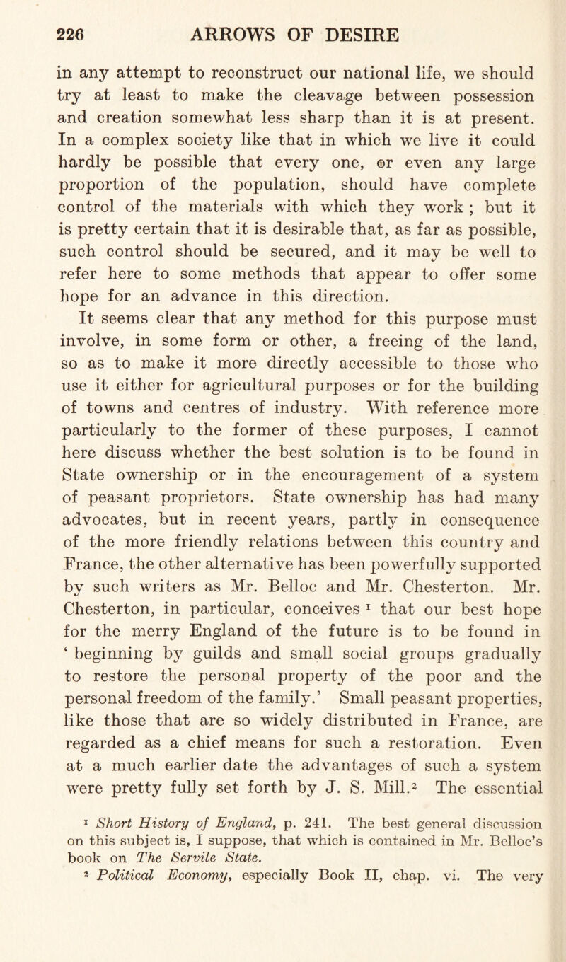 in any attempt to reconstruct our national life, we should try at least to make the cleavage between possession and creation somewhat less sharp than it is at present. In a complex society like that in which we live it could hardly be possible that every one, or even any large proportion of the population, should have complete control of the materials with which they work ; but it is pretty certain that it is desirable that, as far as possible, such control should be secured, and it mav be well to refer here to some methods that appear to offer some hope for an advance in this direction. It seems clear that any method for this purpose must involve, in some form or other, a freeing of the land, so as to make it more directly accessible to those who use it either for agricultural purposes or for the building of towns and centres of industry. With reference more particularly to the former of these purposes, I cannot here discuss whether the best solution is to be found in State ownership or in the encouragement of a system of peasant proprietors. State ownership has had many advocates, but in recent years, partly in consequence of the more friendly relations between this country and France, the other alternative has been powerfully supported by such wTriters as Mr. Belloc and Mr. Chesterton. Mr. Chesterton, in particular, conceives 1 that our best hope for the merry England of the future is to be found in ‘ beginning by guilds and small social groups gradually to restore the personal property of the poor and the personal freedom of the family.’ Small peasant properties, like those that are so widely distributed in France, are regarded as a chief means for such a restoration. Even at a much earlier date the advantages of such a system were pretty fully set forth by J. S. Mill.2 The essential 1 Short History of England, p. 241. The best general discussion on this subject is, I suppose, that which is contained in Mr. Belloc’s book on The Servile State. s Political Economy, especially Book II, chap. vi. The very